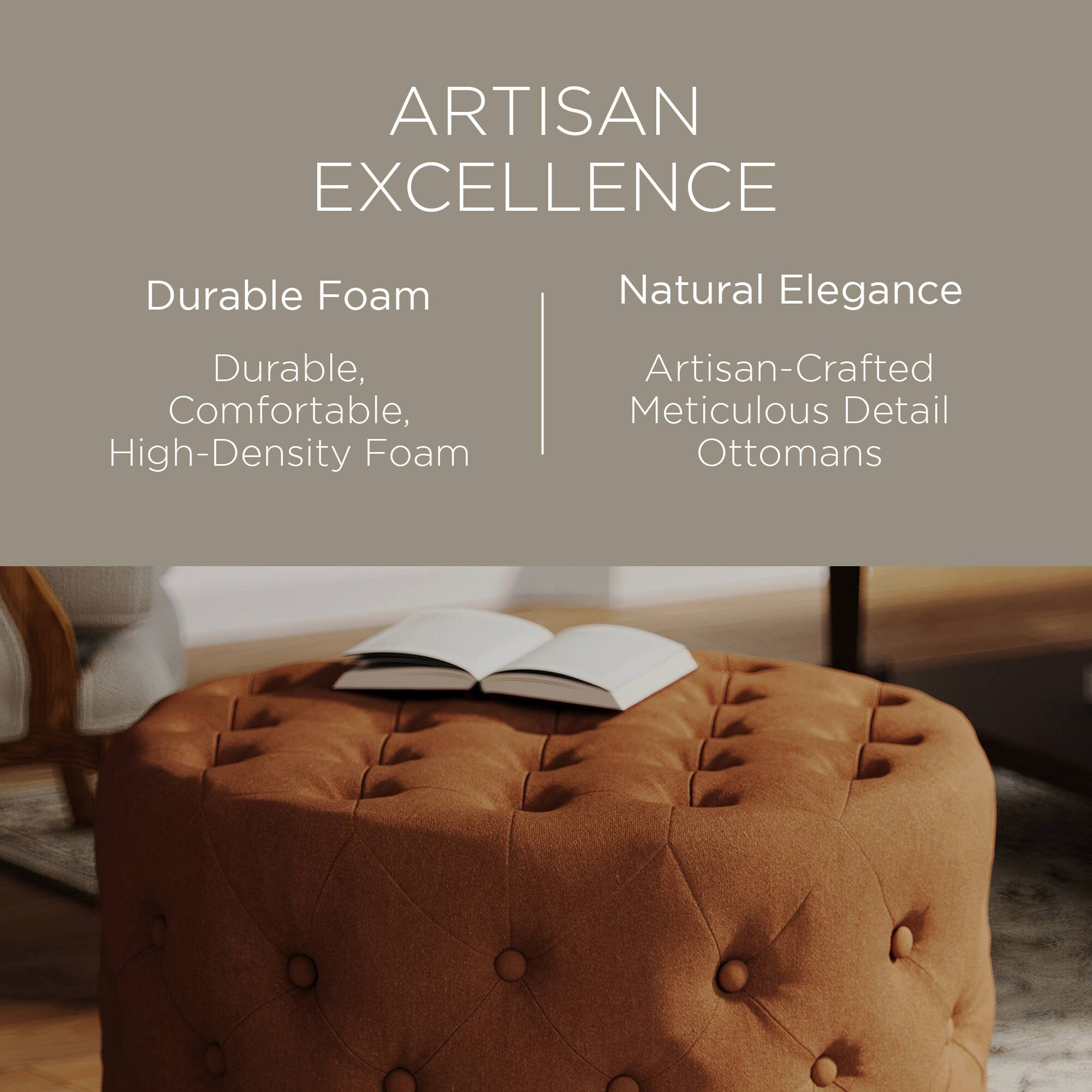 ARTISAN EXCELLENCE

Durable Foam  
Durable, Comfortable, High-Density Foam

Natural Elegance  
Artisan-Crafted Meticulous Detail Ottomans