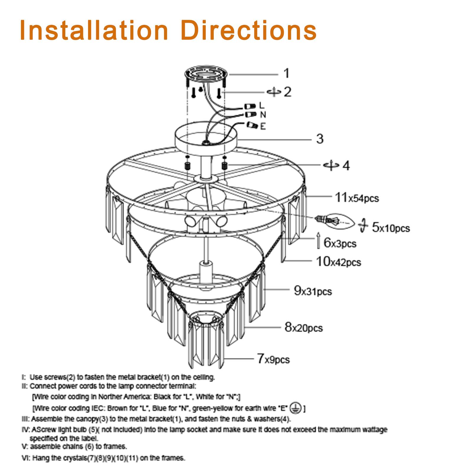 Installation Directions

1. Use screws (2) to fasten the metal bracket (1) on the ceiling.
2. Connect power cords to the lamp connector terminal:
   - Wire color coding in Northern America: Black for "L", White for "N", Green-yellow for earth wire "E".
   - Wire color coding IEC: Brown for "L", Blue for "N", Green-yellow for earth wire "E".
3. Assemble the canopy (3) to the metal bracket (1), and fasten the nuts & washers (4).
4. Ascrew light bulb (5) not included) into the lamp socket and make sure it does not exceed the maximum wattage specified on the label.
5. Assemble chains (6) to frames.
6. Hang the crystals (7)(8)(9)(10)(11) on the frames.

- 11x54pcs
- 5x10pcs
- 6x3pcs
- 10x42pcs
- 9x31pcs
- 8x20pcs
- 7x9pcs