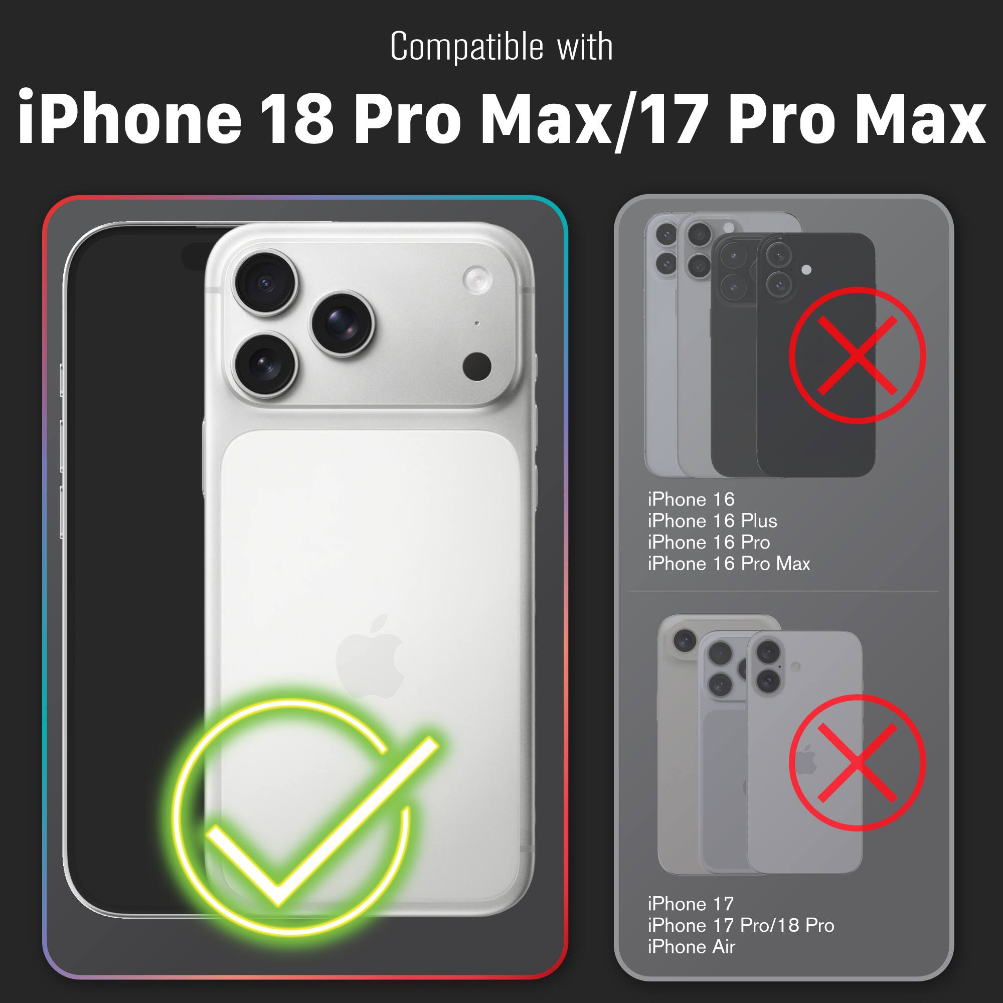 Compatible with iPhone 18 Pro Max/17 Pro Max

X iPhone 16 iPhone 16 Plus iPhone 16 Pro iPhone 16 Pro Max

X iPhone 17 iPhone 17 Pro/18 Pro iPhone Air