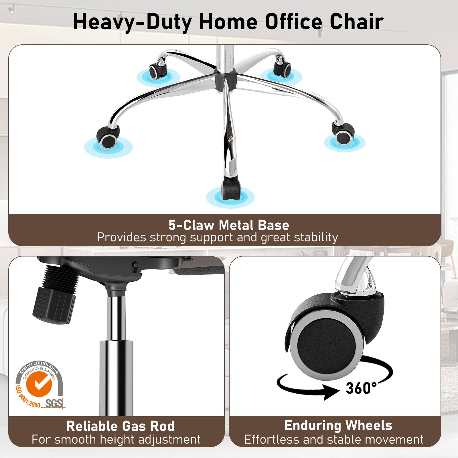Heavy-Duty Home Office Chair

5-Claw Metal Base
Provides strong support and great stability

Reliable Gas Rod
For smooth height adjustment

Enduring Wheels
Effortless and stable movement

STATEM CERTIFICATION
CEETIFICATION de UPSTEMAS
ISO 1S09001-2000
SGS