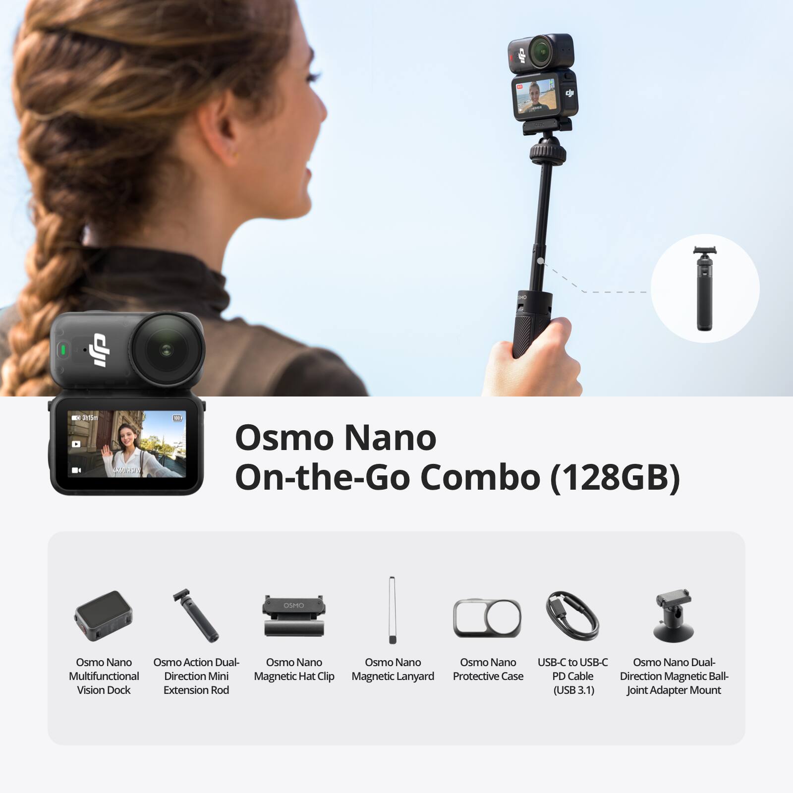 dji  
K 3hr15m  
Osmo Nano On-the-Go Combo (128GB)  
OSMO  
Osmo Nano Osmo Action Dual- Osmo Nano Osmo Nano Osmo Nano USB-C to USB-C Osmo Nano Dual- Multifunctional Direction Mini Magnetic Hat Clip Magnetic Lanyard Protective Case PD Cable Direction Magnetic Ball- Vision Dock Extension Rod (USB 3.1) Joint Adapter Mount