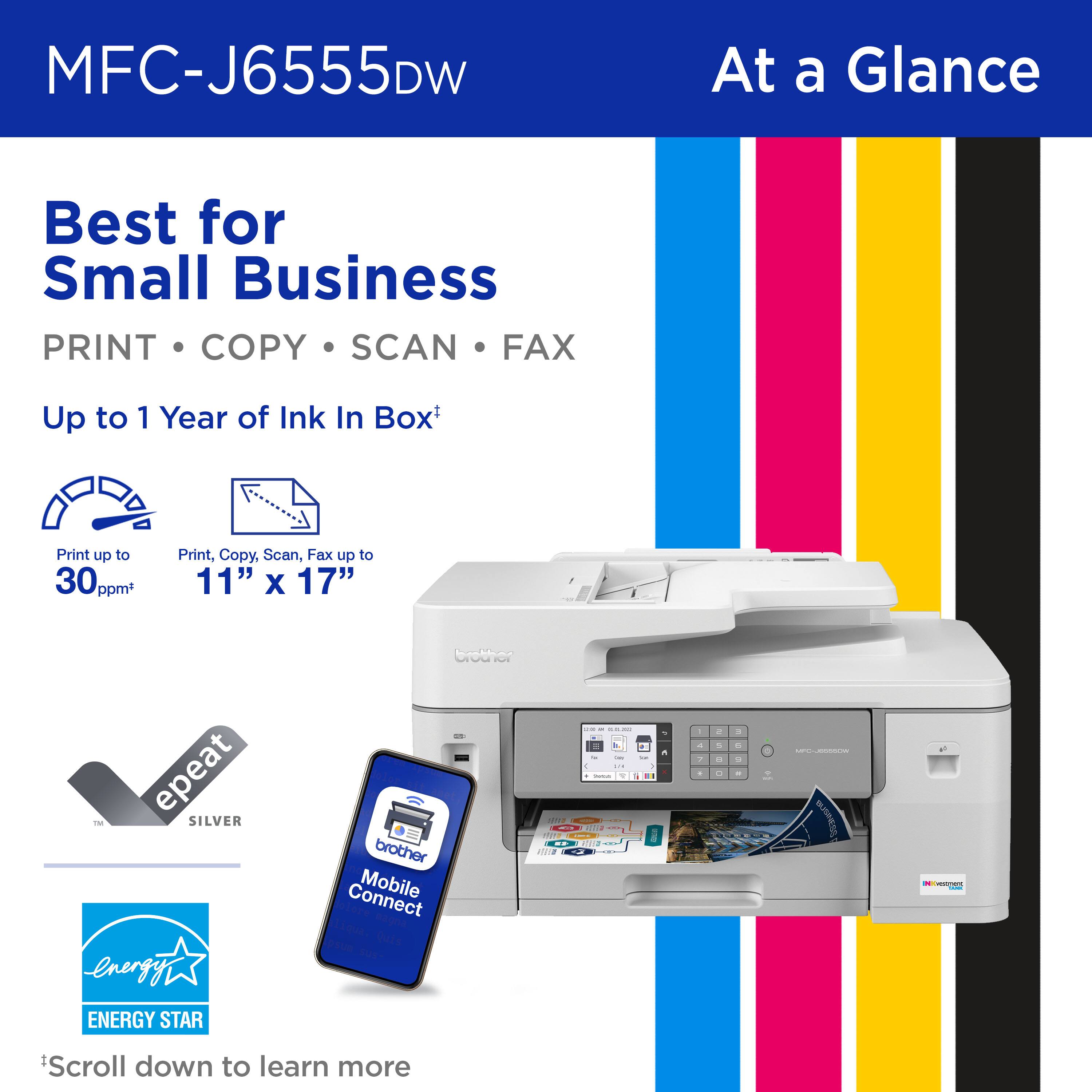 MFC-J6555DW

At a Glance

Best for Small Business

PRINT • COPY • SCAN • FAX

Up to 1 Year of Ink In Box*

Print up to 30 ppm*

Print, Copy, Scan, Fax up to 11" x 17"

epeat SILVER

Mobile Connect

ENERGY STAR

*Scroll down to learn more