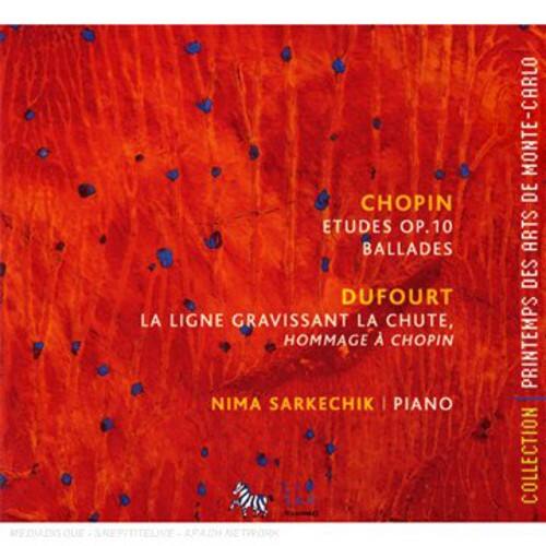 CHOPIN  
ETUDES OP.10  
BALLADES  

DUFORT  
LA LIGNE GRAVISSANT LA CHUTE,  
HOMMAGE À CHOPIN  

NIMA SARKECHIK | PIANO  

PRINTEMPS DES ARTS DE MONTE-CARLO  
COLLECTION  

www.printempsdesarts.com  
www.montecarlo.com  
www.montecarlo-springarts.com  
www.montecarlo-springarts.com  
www.montecarlo-springarts.com  
www.montecarlo-springarts.com  
www.montecarlo-springarts.com  
www.montecarlo-springarts.com  
www.montecarlo-springarts.com  
www.montecarlo-springarts.com  
www.montecarlo-springarts.com  
www.montecarlo-springarts.com  
www.montecarlo-springarts.com  
www.montecarlo-springarts.com  
www.montecarlo-springarts.com  
www.montecarlo-springarts.com  
www.montecarlo-springarts.com  
www.montecarlo-springarts.com  
www.montecarlo-springarts.com  
www