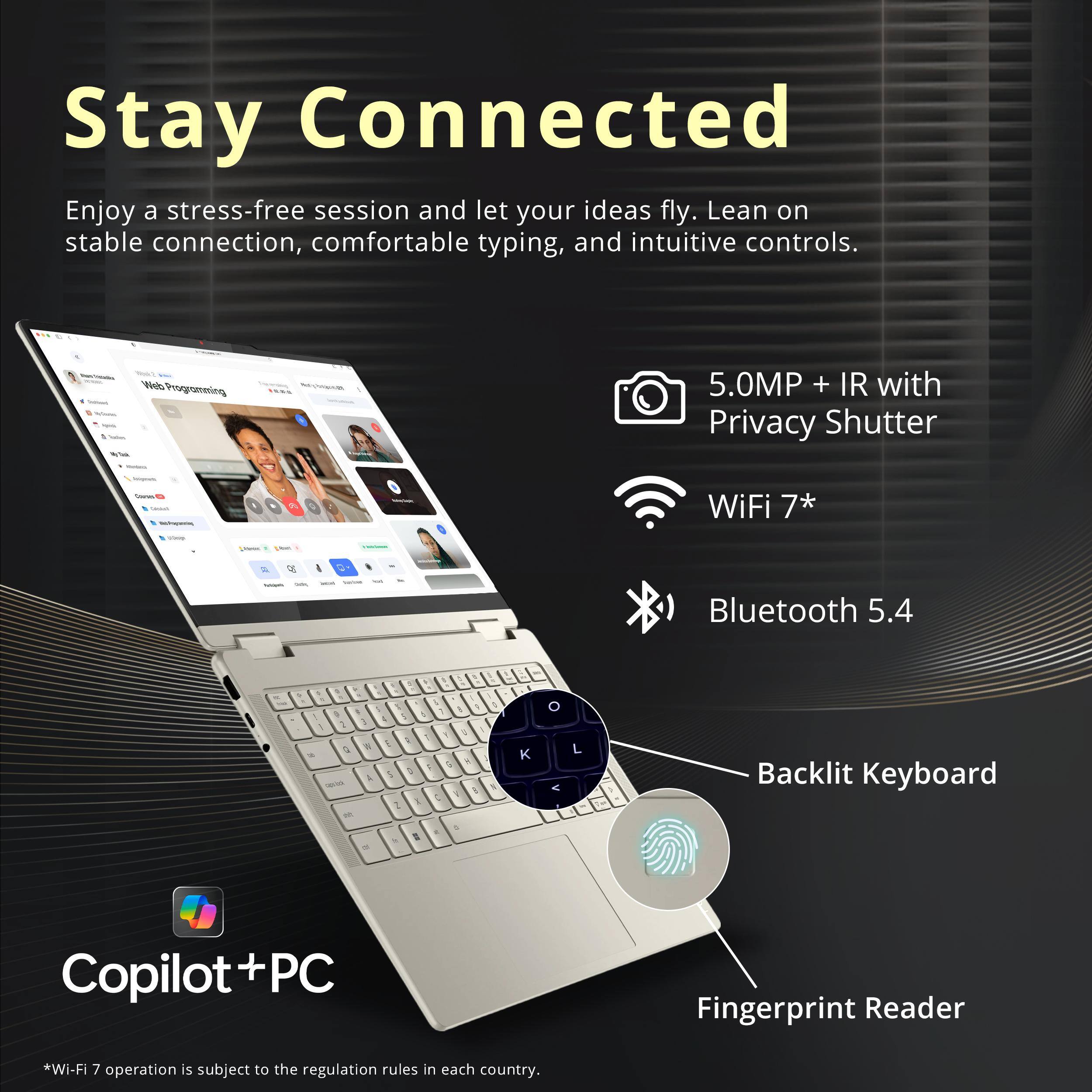 Stay Connected

Enjoy a stress-free session and let your ideas fly. Lean on stable connection, comfortable typing, and intuitive controls.

- 5.0MP + IR with Privacy Shutter
- WiFi 7*
- Bluetooth 5.4
- Backlit Keyboard
- Fingerprint Reader

Copilot+PC

*Wi-Fi 7 operation is subject to the regulation rules in each country.
