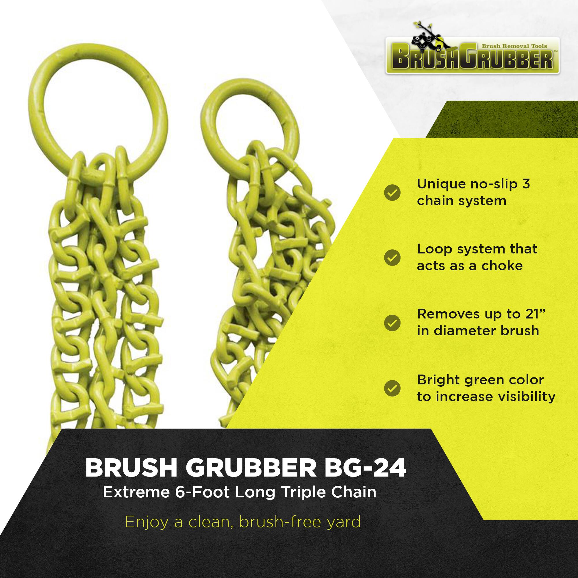 Brush Removal Tools  
BRUSH GRUBBER  

Unique no-slip 3 chain system  
Loop system that acts as a choke  
Removes up to 21" in diameter brush  
Bright green color to increase visibility  

BRUSH GRUBBER BG-24  
Extreme 6-Foot Long Triple Chain  
Enjoy a clean, brush-free yard