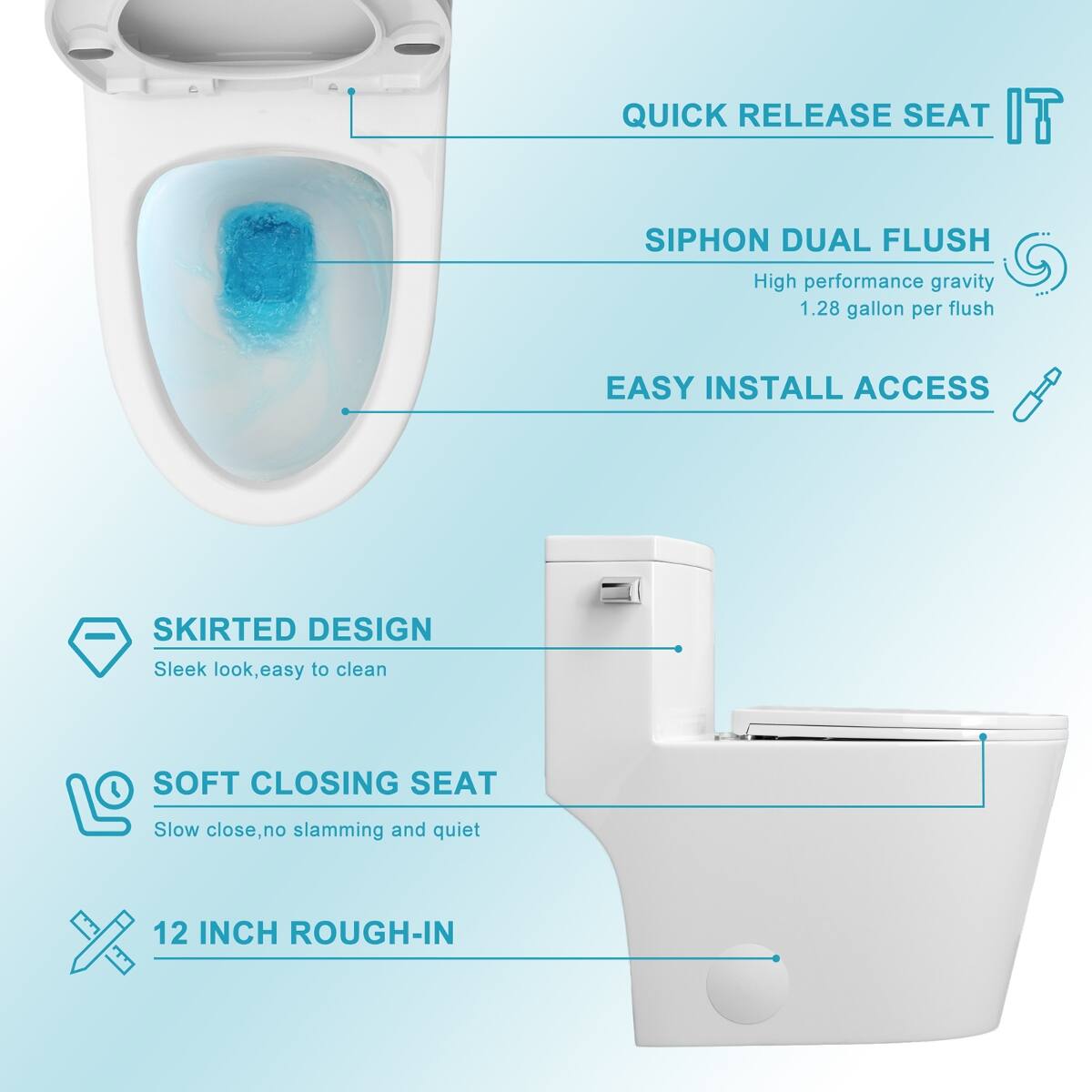 QUICK RELEASE SEAT  
SIPHON DUAL FLUSH  
High performance gravity 1.28 gallon per flush  
EASY INSTALL ACCESS  
SKIRTED DESIGN  
Sleek look, easy to clean  
SOFT CLOSING SEAT  
Slow close, no slamming and quiet  
12 INCH ROUGH-IN