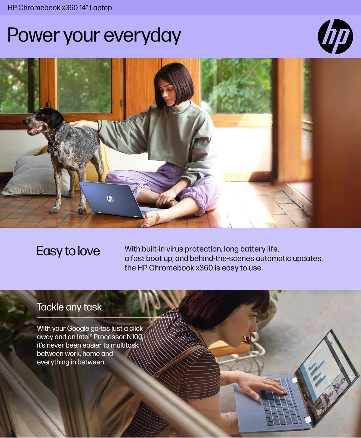 HP Chromebook x360 14" Laptop

Power your everyday

Easy to love
With built-in virus protection, long battery life, a fast boot up, and behind-the-scenes automatic updates, the HP Chromebook x360 is easy to use.

Tackle any task
With your Google go-tos just a click away and an Intel® Processor N100, it's never been easier to multitask between work, home and everything in between.