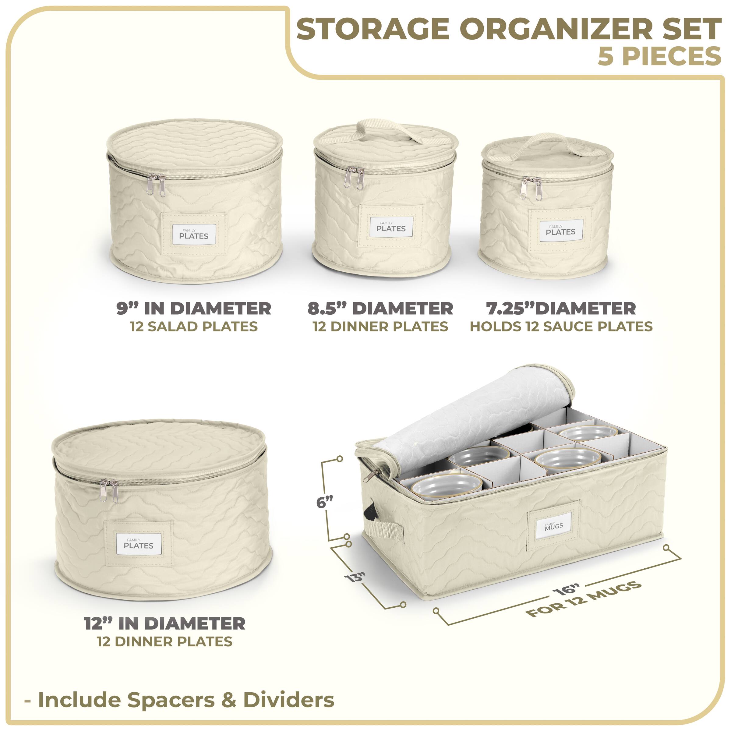 STORAGE ORGANIZER SET  
5 PIECES  

- 9" IN DIAMETER  
  12 SALAD PLATES  

- 8.5" DIAMETER  
  12 DINNER PLATES  

- 7.25" DIAMETER  
  HOLDS 12 SAUCE PLATES  

- 12" IN DIAMETER  
  12 DINNER PLATES  

- 16" FOR 12 MUGS  

- Include Spacers & Dividers