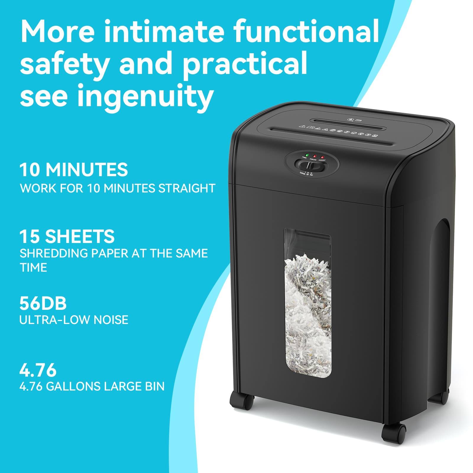 More intimate functional safety and practical see ingenuity

10 MINUTES WORK FOR 10 MINUTES STRAIGHT

15 SHEETS SHREDDING PAPER AT THE SAME TIME

56DB ULTRA-LOW NOISE

4.76 GALLONS LARGE BIN