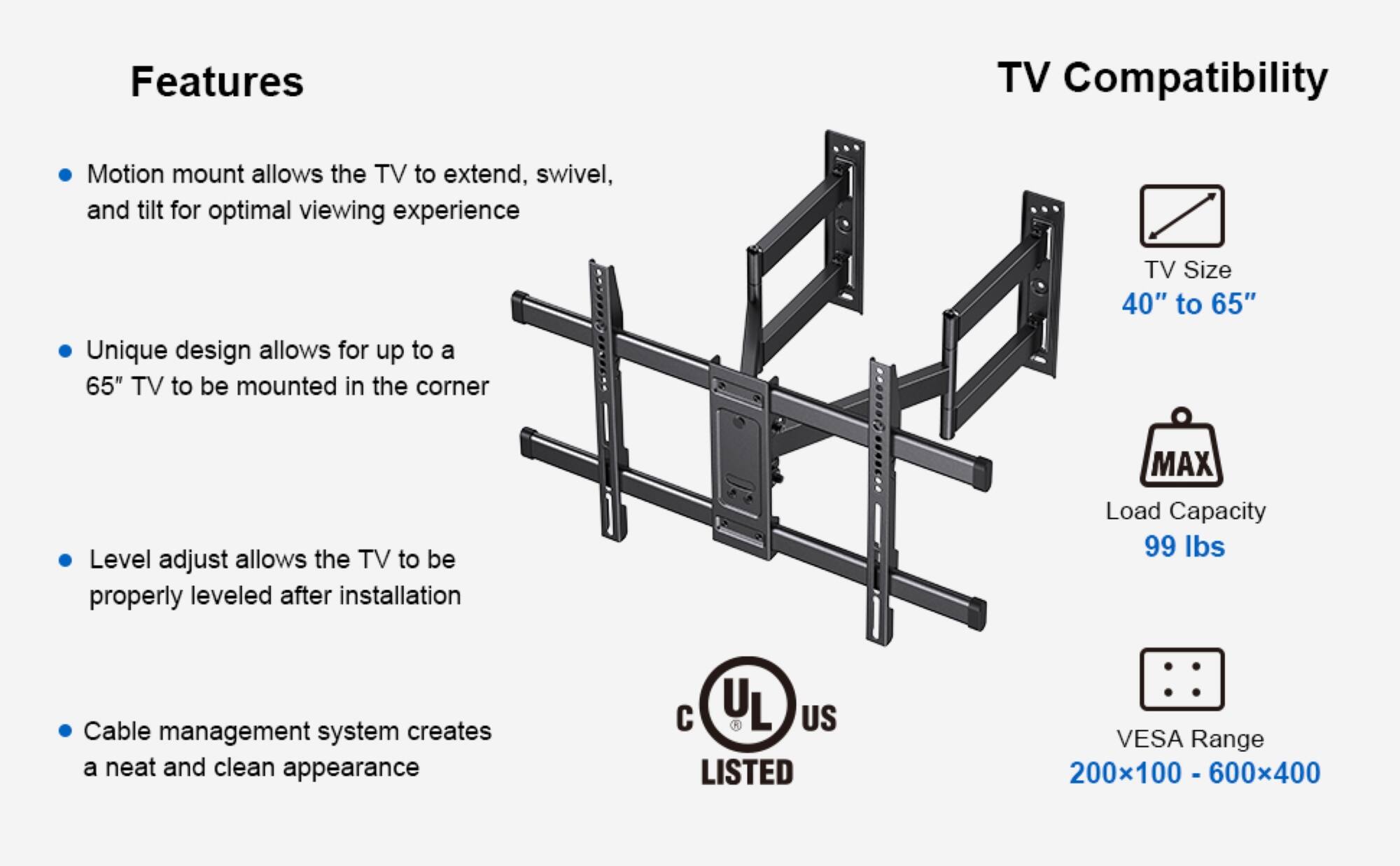Features:
- Motion mount allows the TV to extend, swivel, and tilt for optimal viewing experience
- TV Size: 40" to 65"
- Unique design allows for up to a 65" TV to be mounted in the corner
- Level adjust allows the TV to be properly leveled after installation
- MAX Load Capacity: 99 lbs
- Cable management system creates a neat and clean appearance
- YL US LISTED
- VESA Range: 200x100 - 600x400