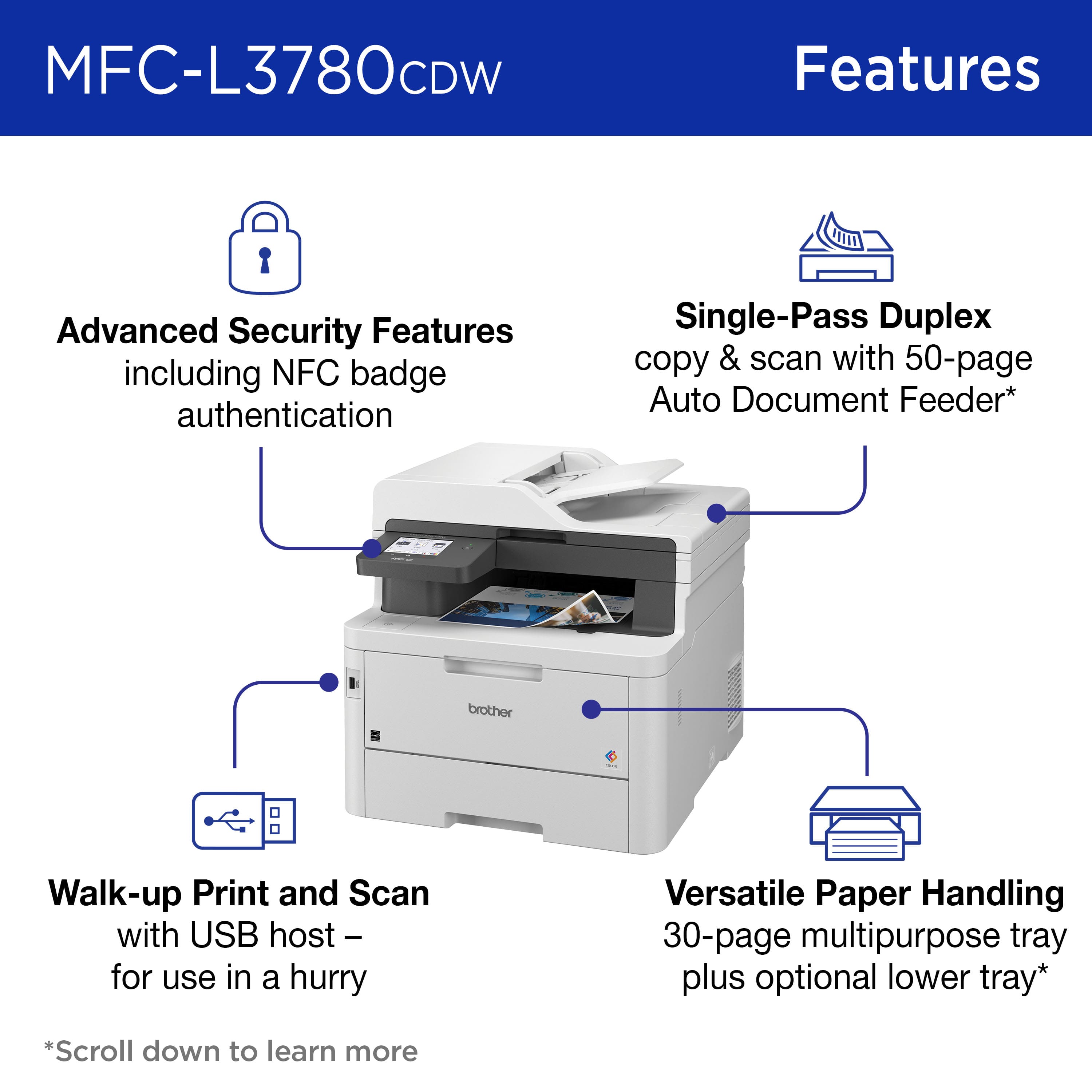MFC-L3780CDW Features:
1. Advanced Security Features: NFC badge authentication, Single-Pass Duplex copy & scan with 50-page Auto Document Feeder.
2. Brother Walk-up Print and Scan with USB host: for use in a hurry.
3. Versatile Paper Handling: 30-page multipurpose tray plus optional lower tray.
The text is grouped and corrected.