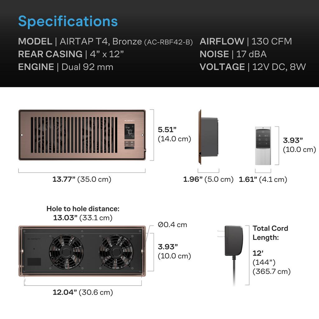 Specifications  
MODEL | AIRTAP T4, Bronze (AC-RBF42-B)  
AIRFLOW | 130 CFM  
REAR CASING | 4" x 12"  
NOISE | 17 dBA  
ENGINE | Dual 92 mm  
VOLTAGE | 12V DC, 8W  

5.51" (14.0 cm)  
3.93" (10.0 cm)  
13.77" (35.0 cm)  
1.96" (5.0 cm)  
1.61" (4.1 cm)  

Hole to hole distance: 13.03" (33.1 cm)  

0.4 cm  
3.93" (10.0 cm)  

Total Cord Length: 12' (144") (365.7 cm)  
12.04" (30.6 cm)