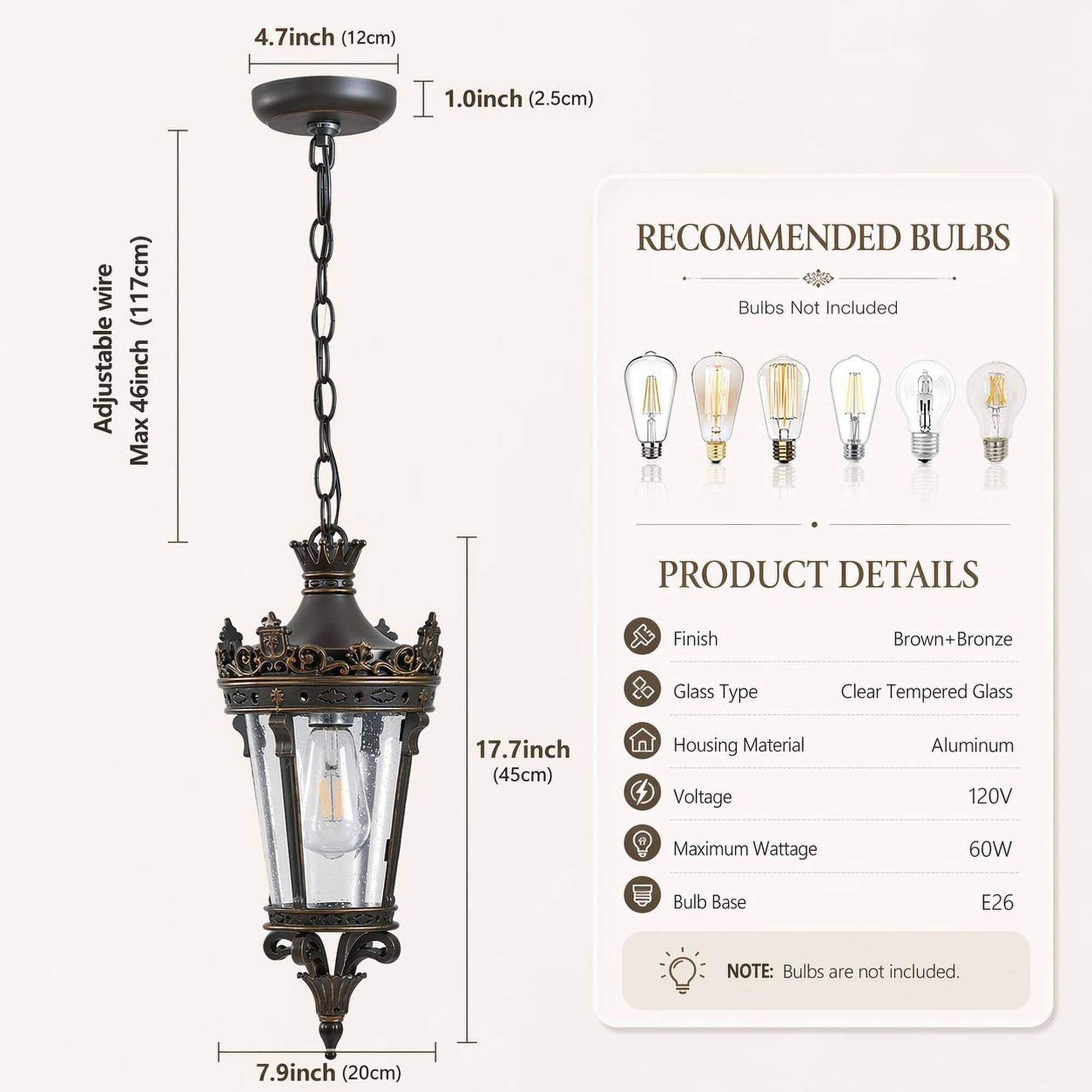4.7 inch (12cm)  
1.0 inch (2.5cm)  
wire Adjustable (117cm) 46 inch Max  
RECOMMENDED BULBS  
Bulbs Not Included  
PRODUCT DETAILS  
Finish: Brown+Bronze  
Glass Type: Clear Tempered Glass  
Housing Material: Aluminum  
Voltage: 120V  
Maximum Wattage: 60W  
Bulb Base: E26  
NOTE: Bulbs are not included.  
17.7 inch (45cm)  
7.9 inch (20cm)