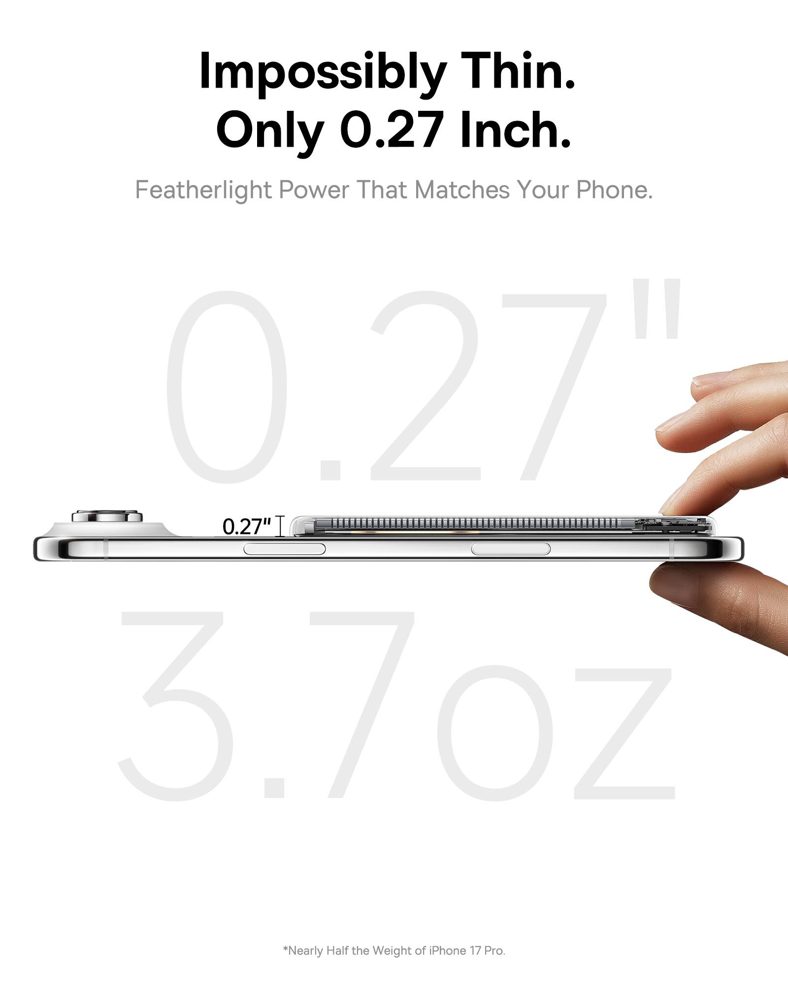 Impossibly Thin. Only 0.27 Inch. Featherlight Power That Matches Your Phone. 0.27" 0.27" I 3.7oz *Nearly Half the Weight of iPhone 17 Pro.