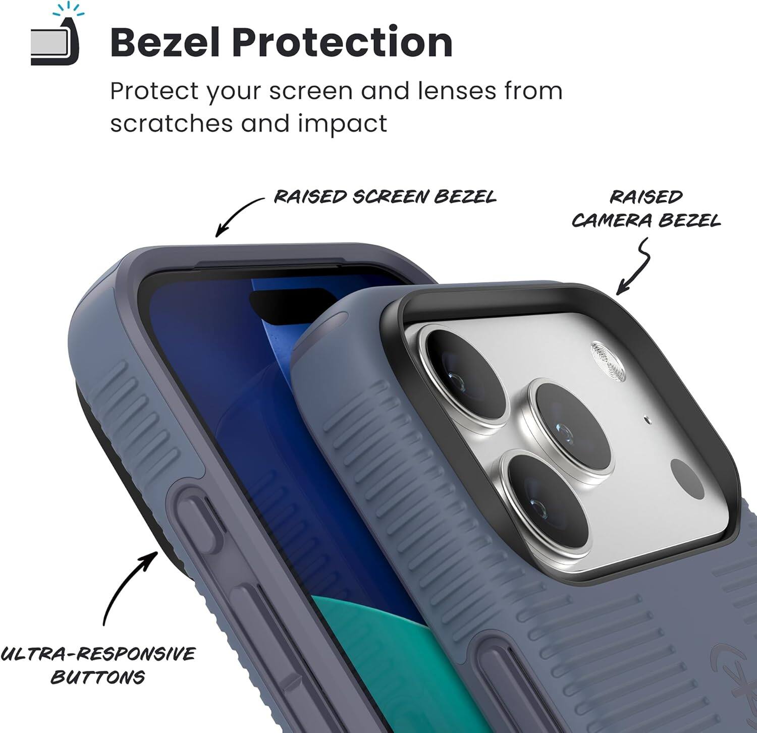 Bezel Protection  
Protect your screen and lenses from scratches and impact  

- RAISED SCREEN BEZEL  
- RAISED CAMERA BEZEL  
- ULTRA-RESPONSIVE BUTTONS
