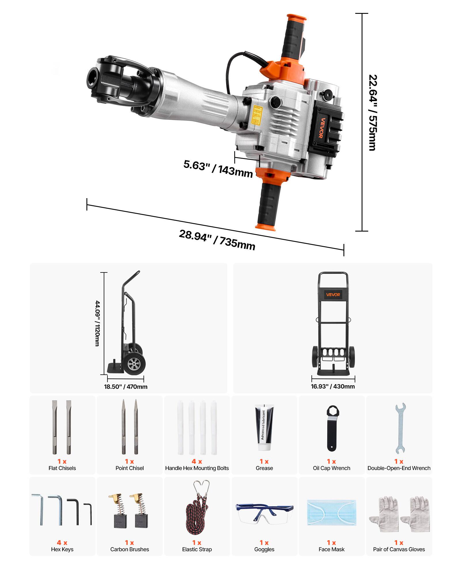 5.63" / 143mm  
22.64" / 575mm  
28.94" / 735mm  
44.09" / 1120mm  

VEVOR  
18.50" / 470mm  
6.93" / 430mm  

lubrisant  
1 x Flat Chisels  
1 x Point Chisel  
4 x Handle Mounting Bolts  
1 x Grease  
1 x Oil Cap Wrench Double-Open-End Wrench  
4 x Hex Keys  
1 x Carbon Brushes  
1 x Elastic Strap  
1 x Goggles  
1 x Face Mask  
1 x Pair of Canvas Gloves