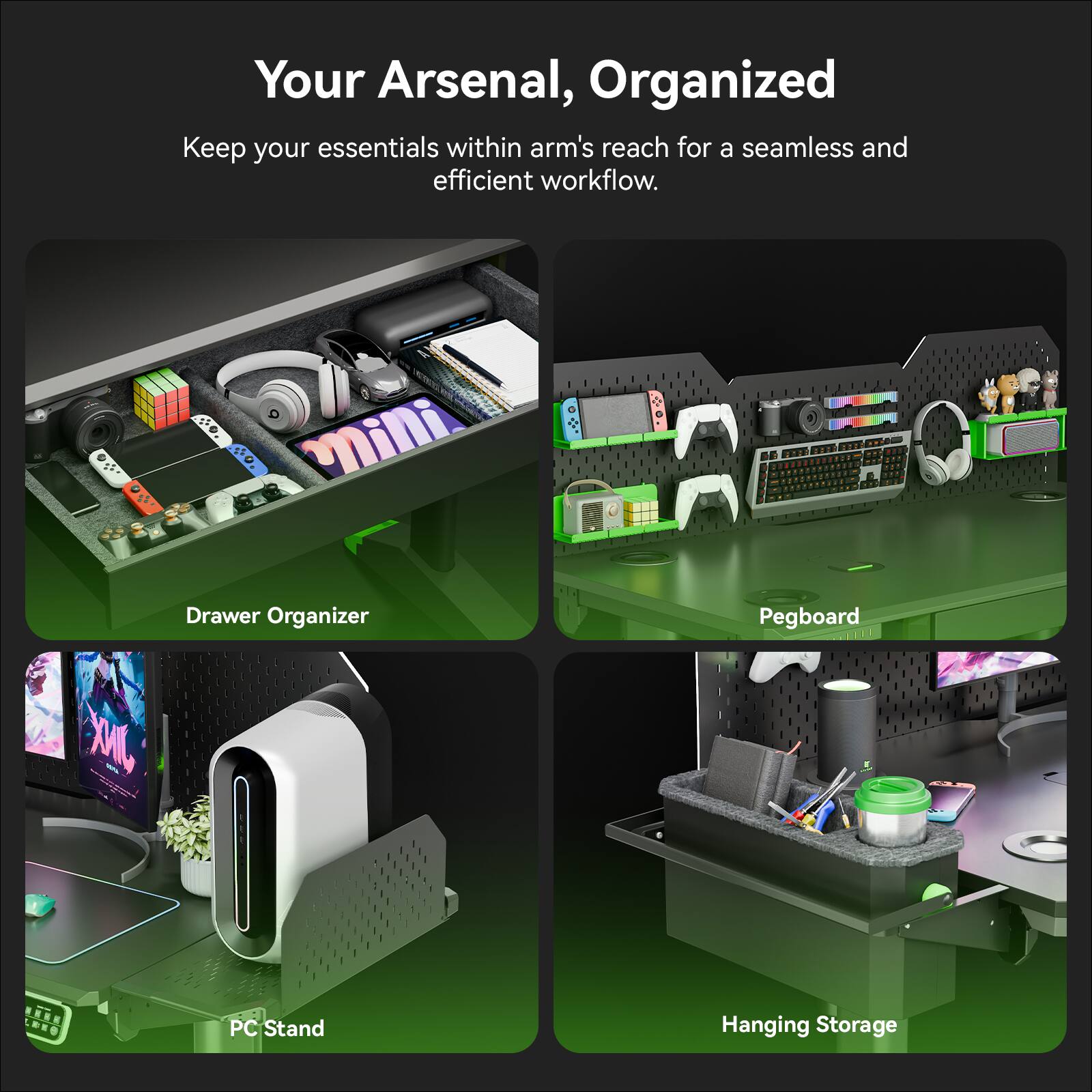 Your Arsenal, Organized

Keep your essentials within arm's reach for a seamless and efficient workflow.

- Drawer Organizer
- Pegboard
- PC Stand
- Hanging Storage