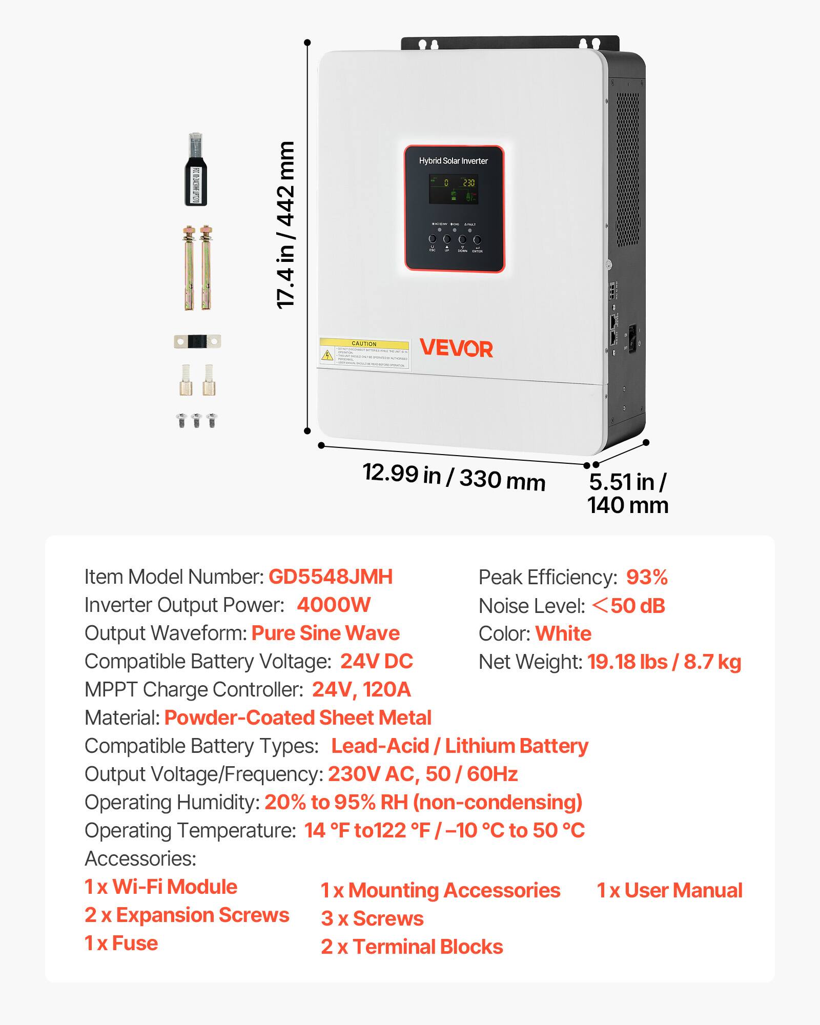 RIC 10 2ACONE PT2 20
mm 442

Hybrid Solar Inverter

CAUTION
VEVOR

12.99 in / 330 mm
5.51 in / 140 mm

Item Model Number: GD5548JMH
Peak Efficiency: 93%
Inverter Output Power: 4000W
Noise Level: <50 dB
Output Waveform: Pure Sine Wave
Color: White
Compatible Battery Voltage: 24V DC
Net Weight: 19.18 lbs / 8.7 kg
MPPT Charge Controller: 24V, 120A
Material: Powder-Coated Sheet Metal
Compatible Battery Types: Lead-Acid / Lithium Battery
Output Voltage/Frequency: 230V AC, 50 / 60Hz
Operating Humidity: 20% to 95% RH (non-condensing)
Operating Temperature: 14°F to 122°F / -10°C to 50°C

Accessories:
1 x Wi-Fi Module
1 x Mounting Accessories
1 x User Manual