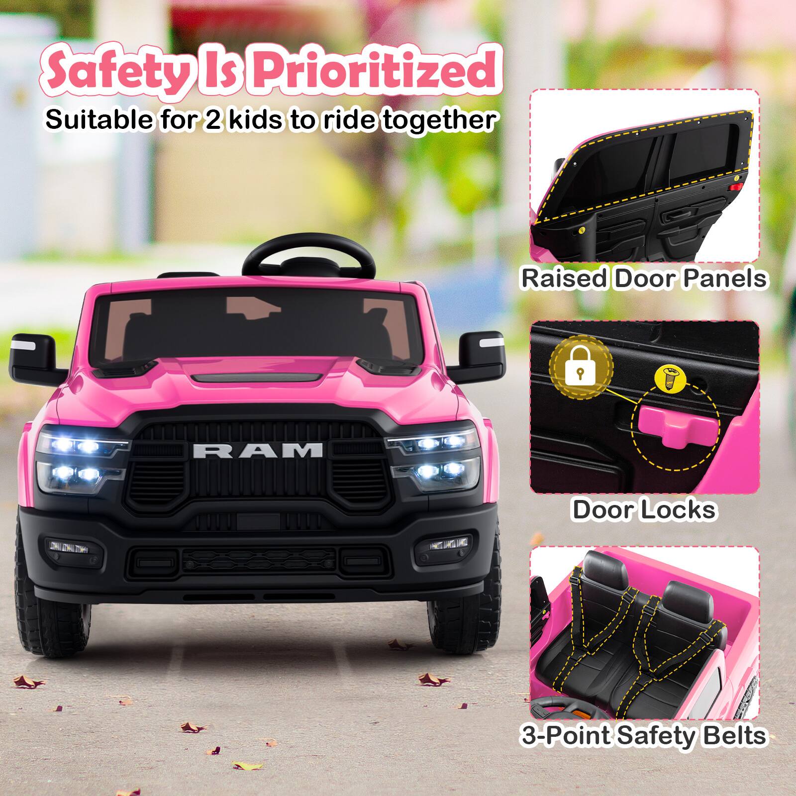 Safety Is Prioritized  
Suitable for 2 kids to ride together  

Raised Door Panels  
Door Locks  
3-Point Safety Belts