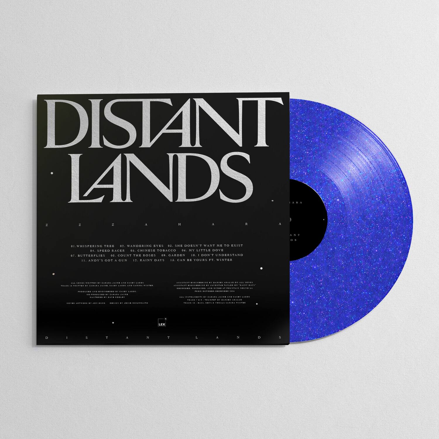 DISTANT LANDS

1. WHISPERING TREE
2. WANDERING EYES
3. SHE DOESN'T WANT ME
4. SPEED RACER
5. CHINESE TOBACCO
6. MY LITTLE DOVE
7. BUTTERFLIES
8. COUNT THE ROSES
9. GARDEN
10. DON'T UNDERSTAND
11. ANDY'S GOT A GUN
12. RAINY DAYS
13. CAN BE YOURS FT. WINTER

Z A H A
Z A H A

LEX