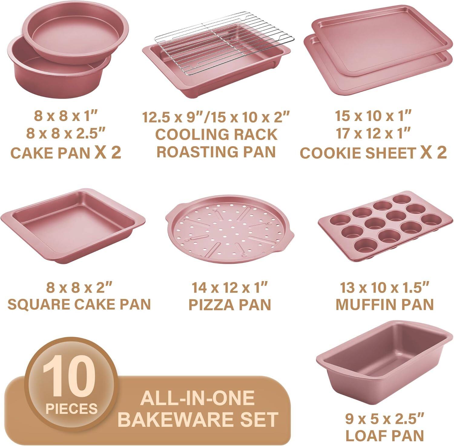 8 x 8 x 1"  
8 x 8 x 2.5"  
CAKE PAN X 2  

12.5 x 9" / 15 x 10 x 2"  
COOLING RACK  
ROASTING PAN  

15 x 10 x 1"  
17 x 12 x 1"  
COOKIE SHEET X 2  

8 x 8 x 2"  
SQUARE CAKE PAN  

14 x 12 x 1"  
PIZZA PAN  

13 x 10 x 1.5"  
MUFFIN PAN  

9 x 5 x 2.5"  
LOAF PAN  

10 PIECES  
ALL-IN-ONE BAKEWARE SET