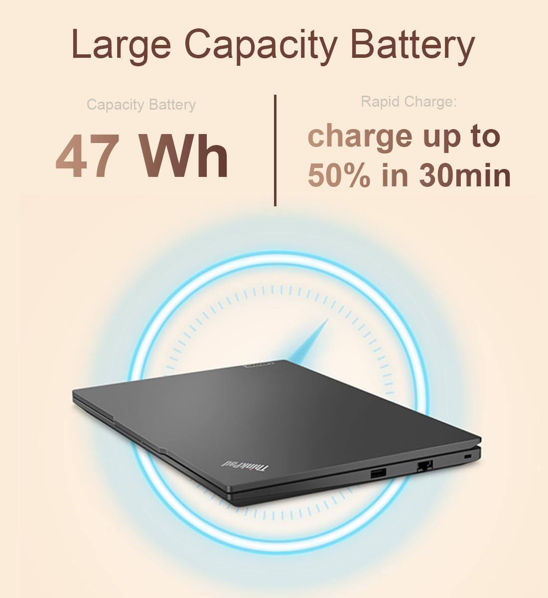 Large Capacity Battery  
Capacity Battery: 47 Wh  
Rapid Charge: charge up to 50% in 30min  
ThinkPad