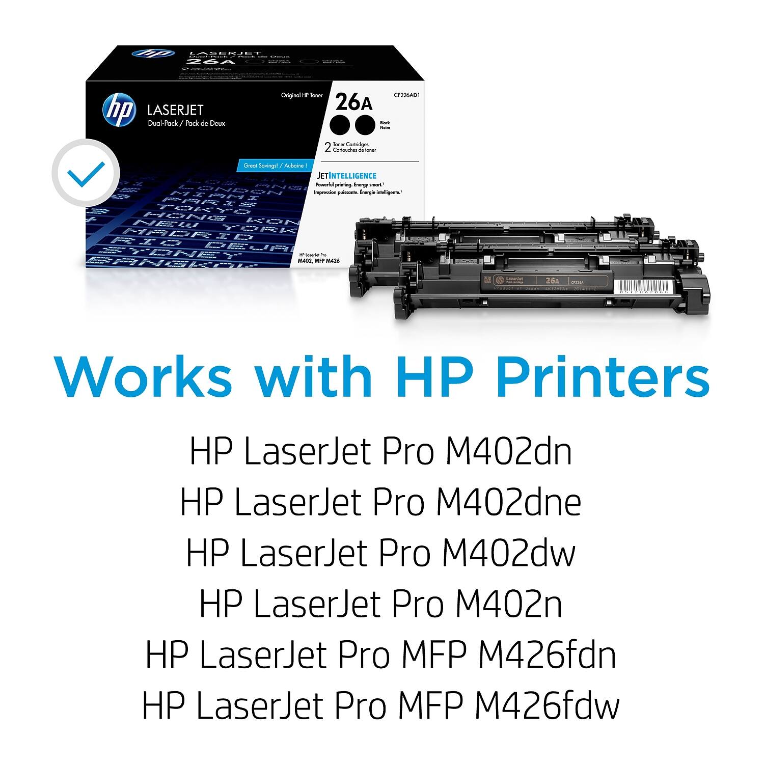 LaserJet Dual-Rack / Pack de Deux Original CF226A - 2 Cartridges / 2 Cartouches  
JetIntelligence  
Works with HP Printers  
HP LaserJet Pro M402dn  
HP LaserJet Pro M402dne  
HP LaserJet Pro M402dw  
HP LaserJet Pro M402n  
HP LaserJet Pro MFP M426fdn  
HP LaserJet Pro MFP M426fdw