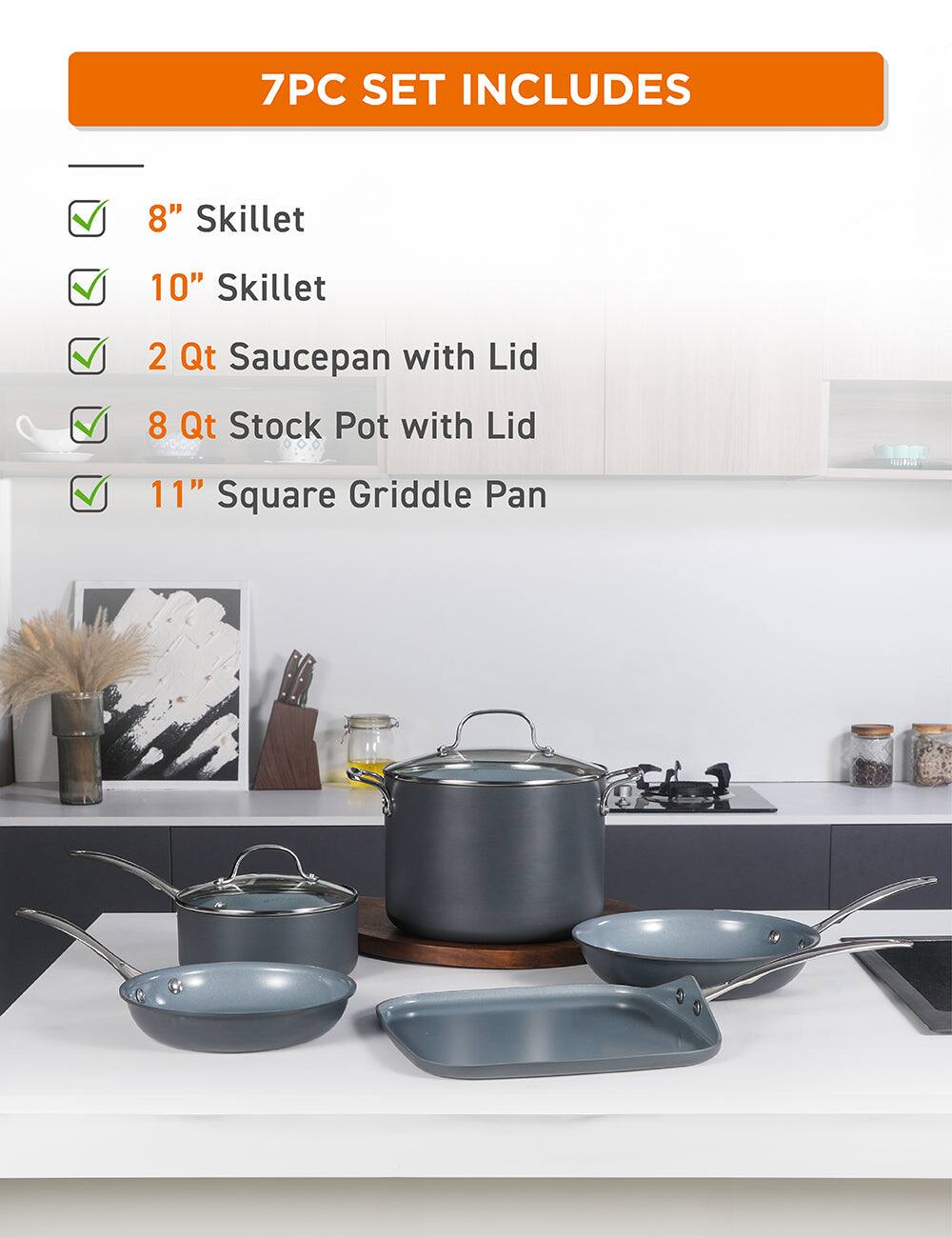 7PC SET INCLUDES
8" Skillet
10" Skillet
2 Qt Saucepan with Lid
8 Qt Stock Pot with Lid
11" Square Griddle Pan