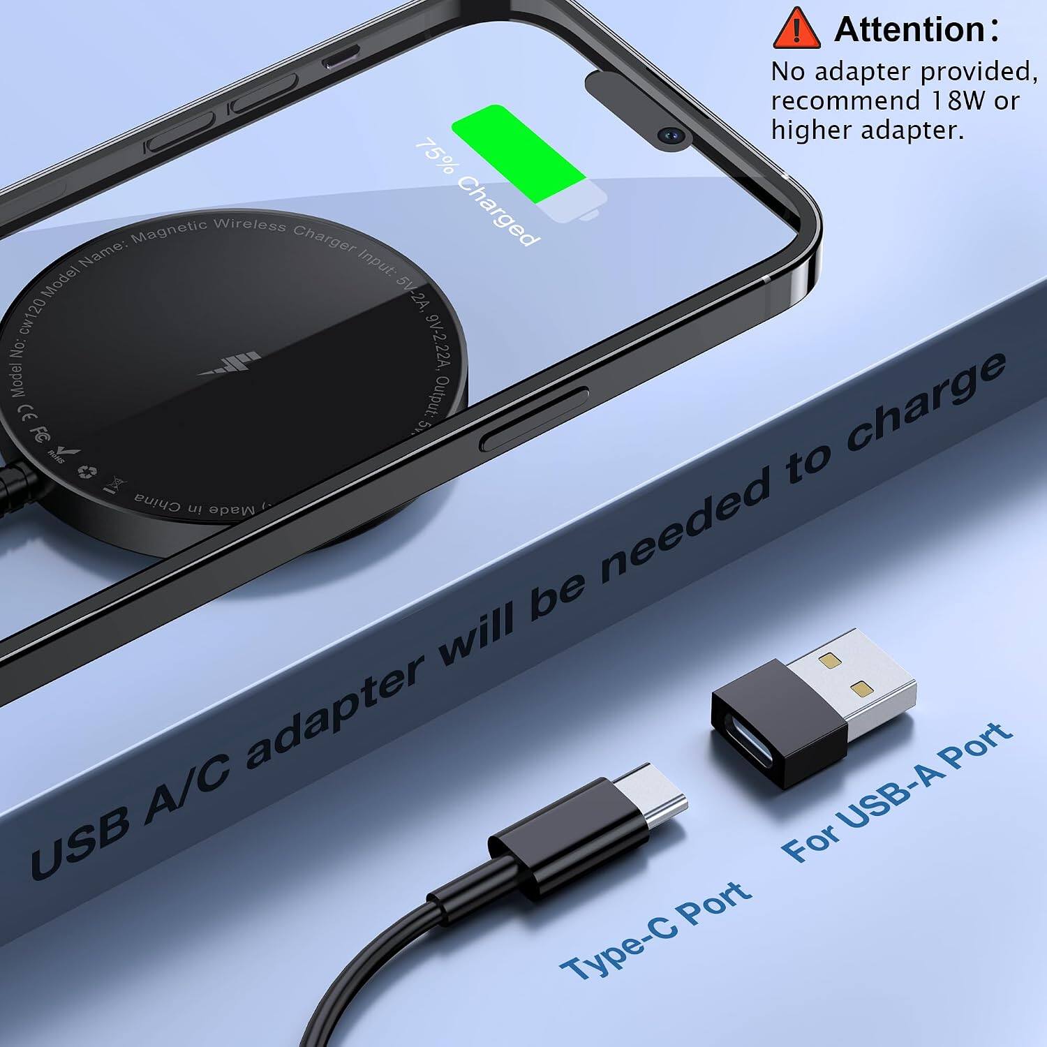 ! Attention: No adapter provided, recommend 18W or higher adapter.  
75%  
Name: Magnetic Wireless Charger  
Input: 5V-2A, 9V-2.22A  
Model No: cw120  
Output: 5V  
CE FC  
Made in China  
USB A/C adapter will be needed to charge  
Type-C Port  
For USB-A Port