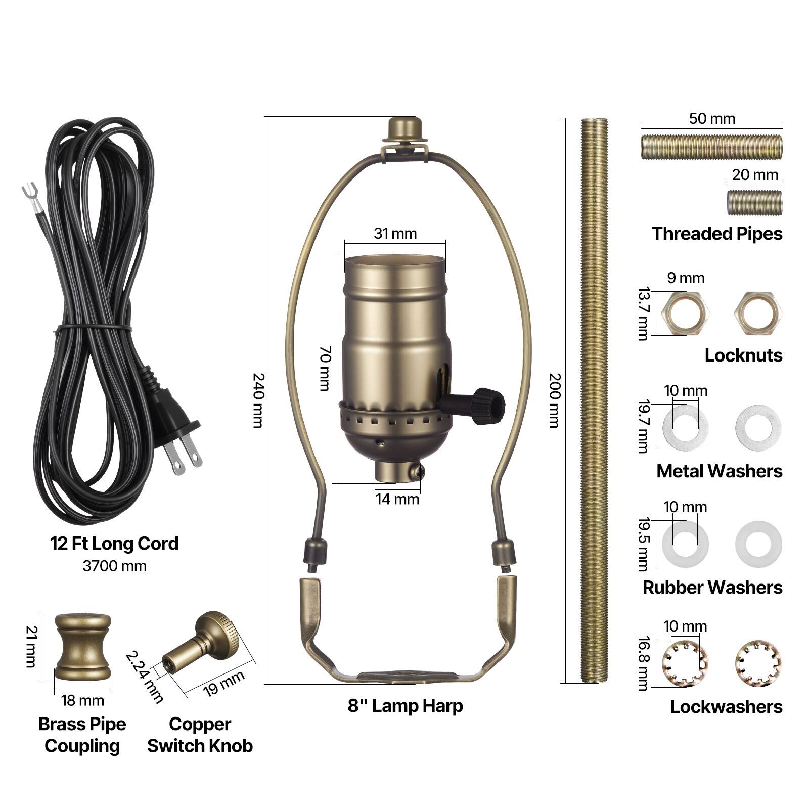 - 50 mm
- 20 mm
- 31 mm
- Threaded Pipes
- 240 mm
- 70 mm
- 200 mm
- 9 mm
- 13.7 mm
- Locknuts
- 10 mm
- 19.7 mm
- Metal Washers
- 12 Ft Long Cord
- 3700 mm
- 14 mm
- 10 mm
- 19.5 mm
- Rubber Washers
- 21 mm
- 2.24 mm
- 19 mm
- 18 mm
- Brass Pipe Coupling
- Copper Switch Knob
- 8" Lamp Harp
- 10 mm
- 16.8 mm
- Lockwashers