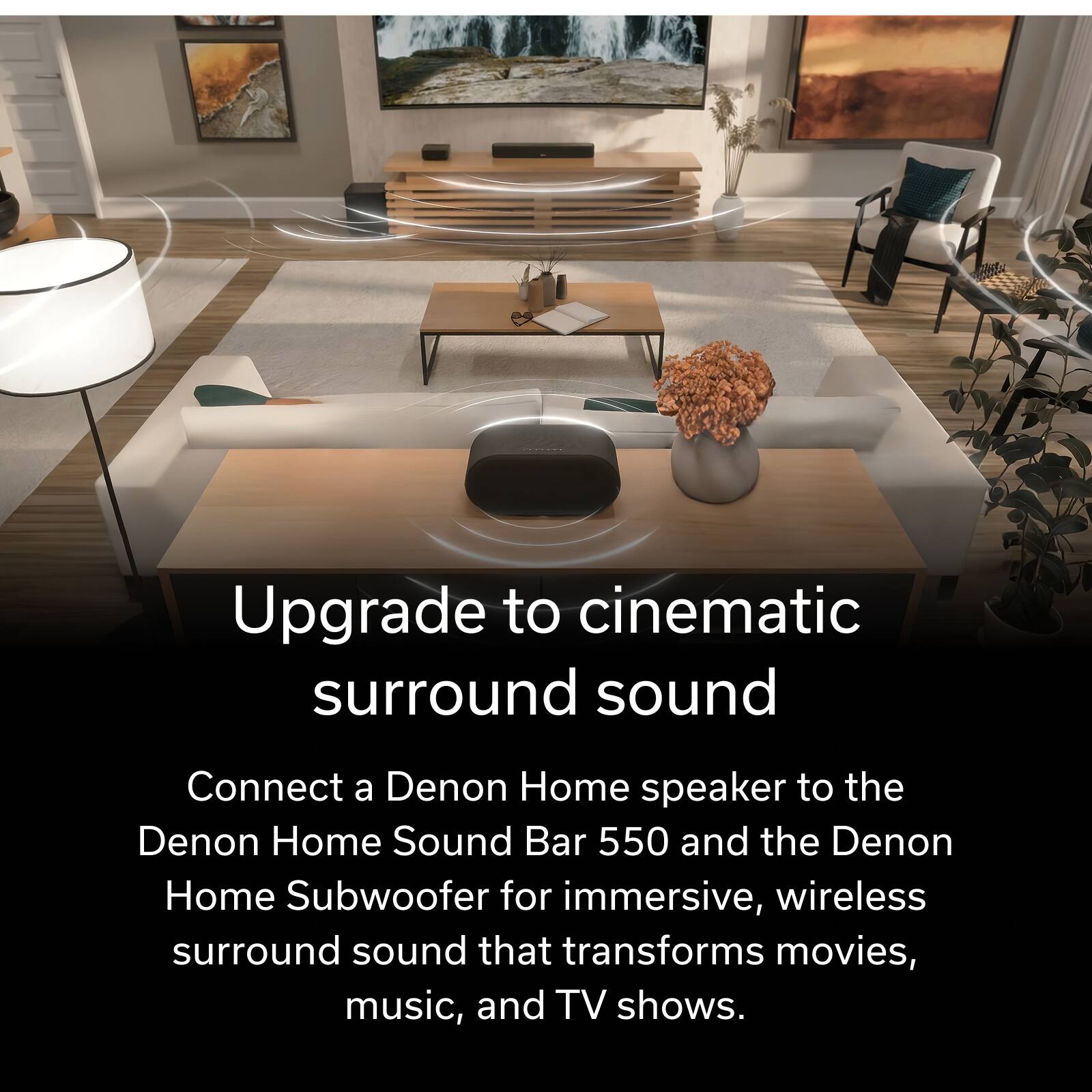 Upgrade to cinematic surround sound

Connect a Denon Home speaker to the Denon Home Sound Bar 550 and the Denon Home Subwoofer for immersive, wireless surround sound that transforms movies, music, and TV shows.