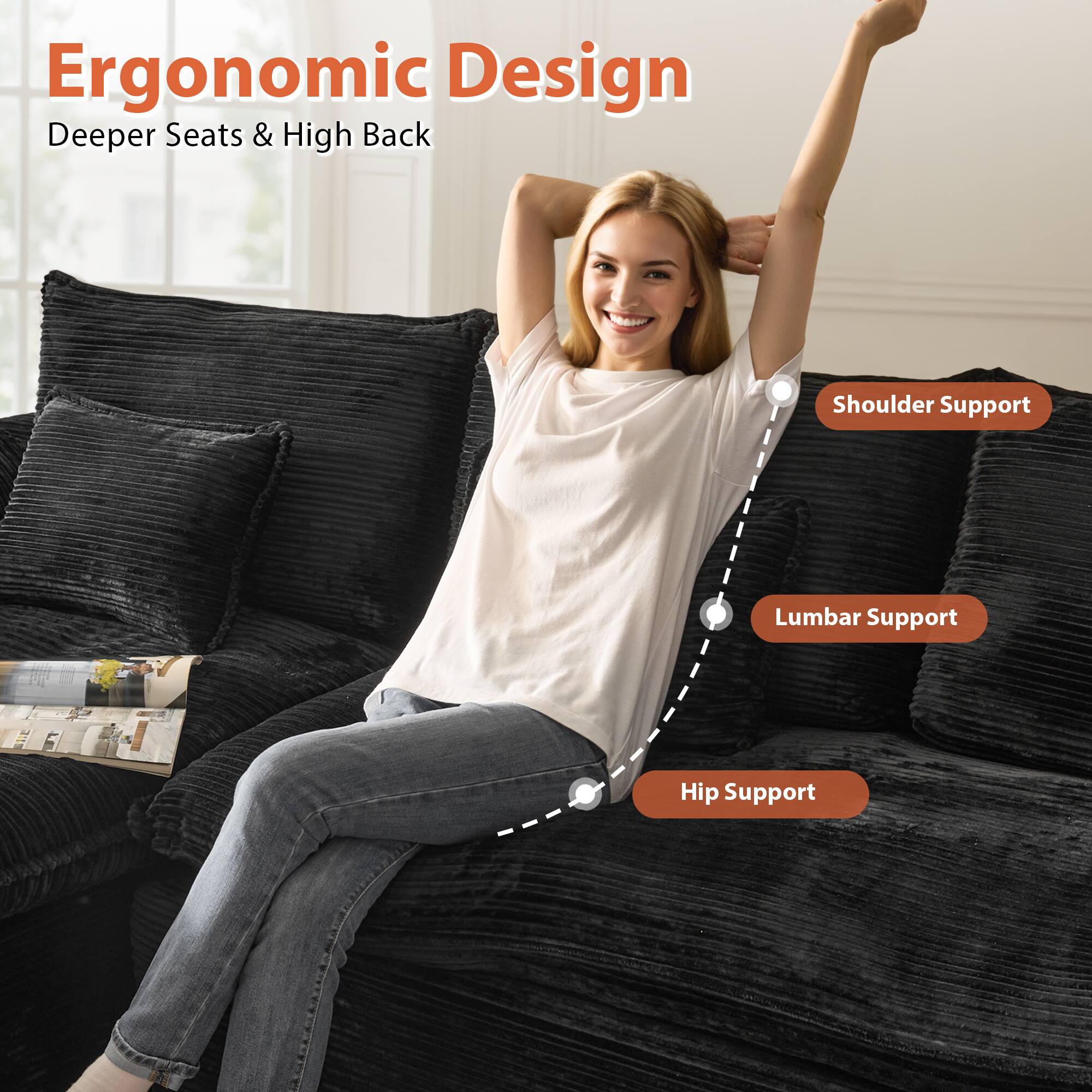 Ergonomic Design  
Deeper Seats & High Back  

- Shoulder Support  
- Lumbar Support  
- Hip Support