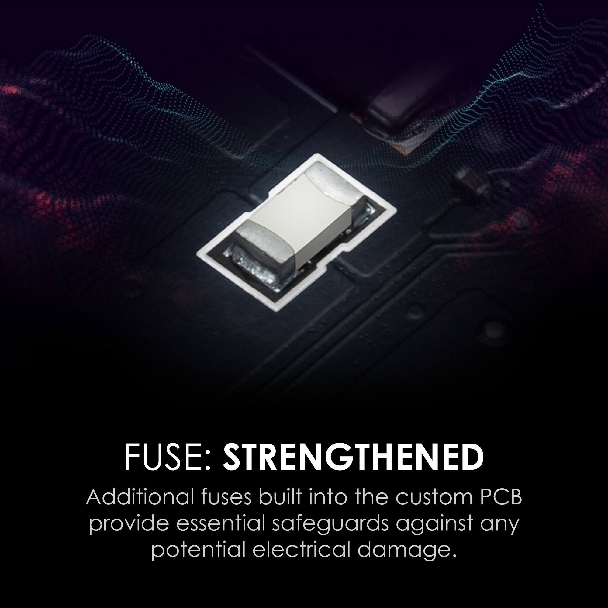 FUSE: STRENGTHENED

Additional fuses built into the custom PCB provide essential safeguards against any potential electrical damage.