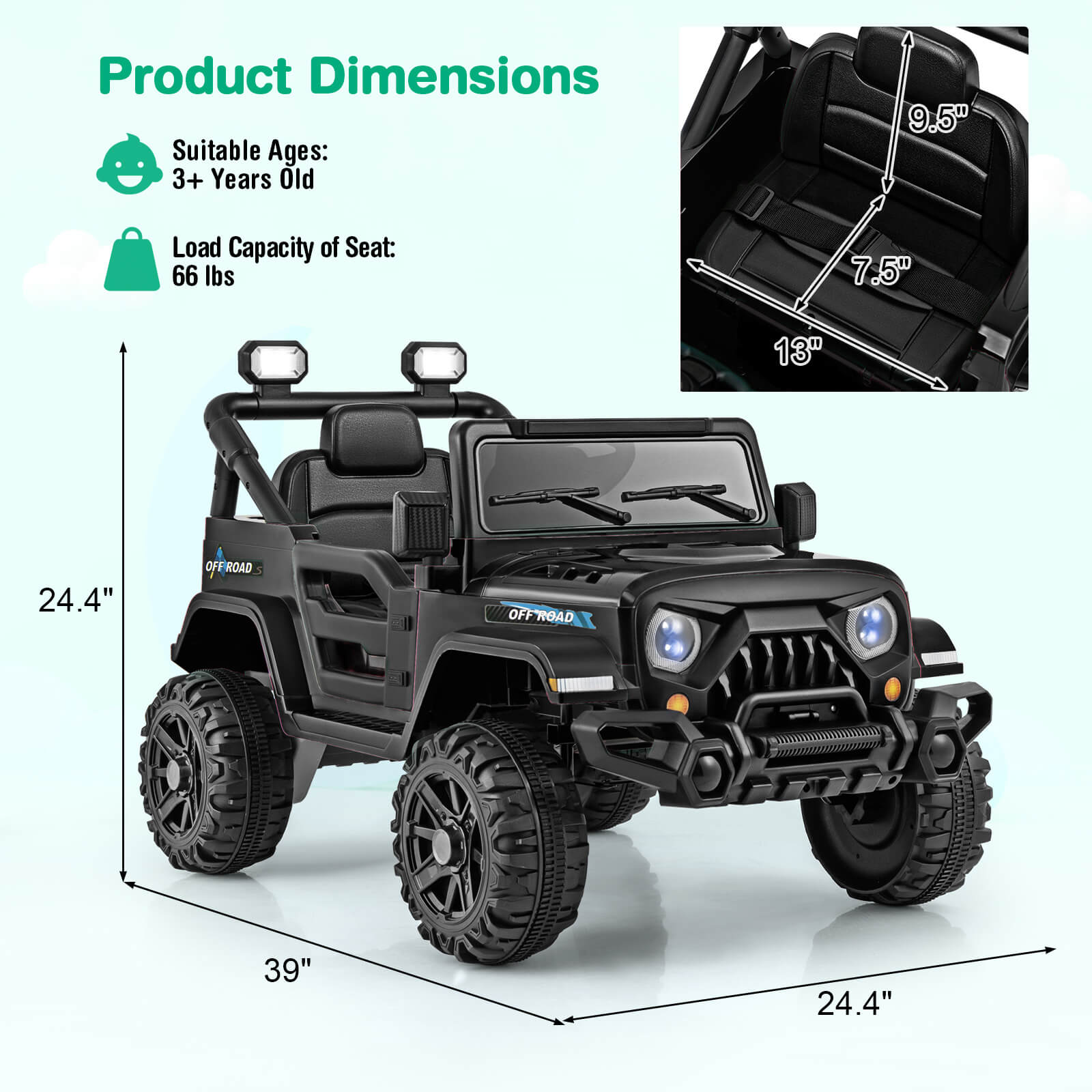 Product Dimensions
Suitable Ages: 3+ Years Old
Load Capacity of Seat: 66 lbs
9.5"
7.5"
13"
24.4"
39"
24.4"
