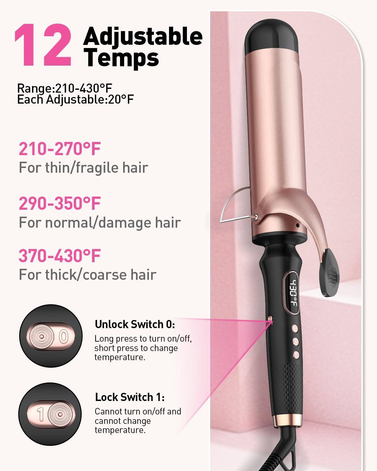 12 Adjustable Temps

Range: 210-430°F  
Each Adjustable: 20°F

210-270°F  
For thin/fragile hair

290-350°F  
For normal/damage hair

370-430°F  
For thick/coarse hair

Unlock Switch 0:  
Long press to turn on/off, short press to change temperature.

Lock Switch 1:  
Cannot turn on/off and cannot change temperature.