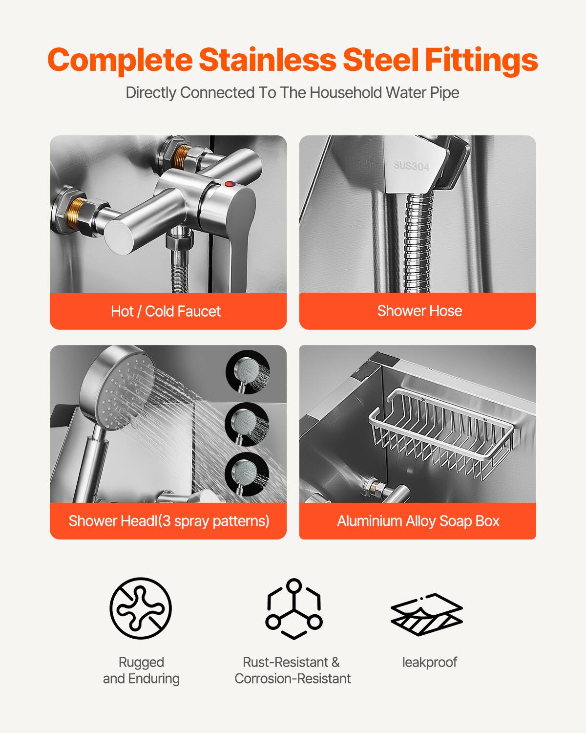 Complete Stainless Steel Fittings  
Directly Connected To The Household Water Pipe  

- Hot / Cold Faucet  
- Shower Hose  
- Shower Head(3 spray patterns)  
- Aluminium Alloy Soap Box  

Rugged and Enduring  
Rust-Resistant & Corrosion-Resistant  
leakproof