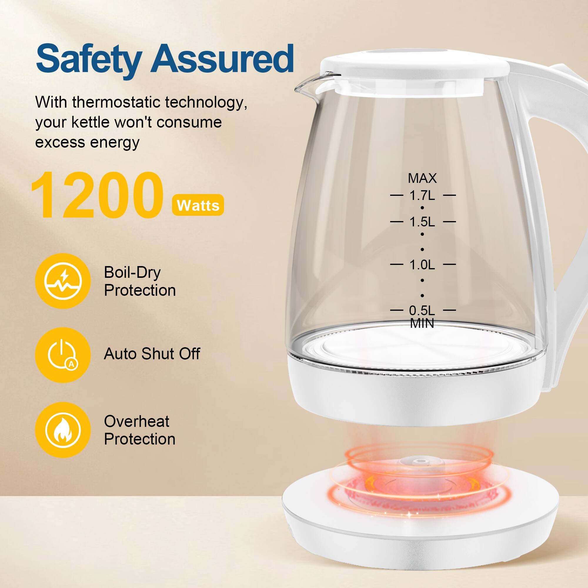 Safety Assured
With thermostatic technology, your kettle won't consume excess energy
1200 Watts
Boil-Dry Protection
Auto Shut Off
Overheat Protection
MAX 1.7L 1.5L 1.0L 0.5L MIN