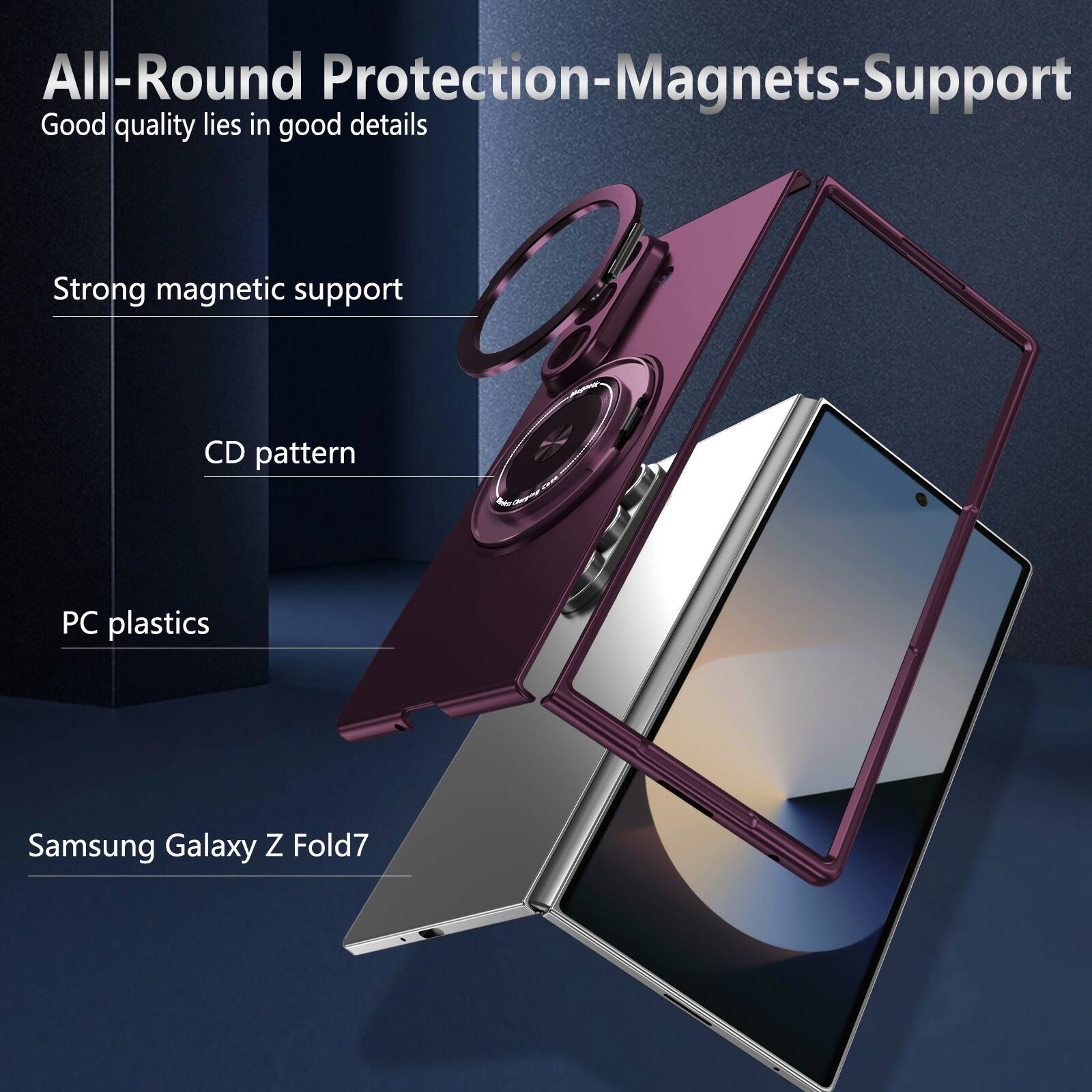 All-Round Protection-Magnets-Support  
Good quality lies in good details  
Strong magnetic support  
CD pattern  
PC plastics  
Samsung Galaxy Z Fold7