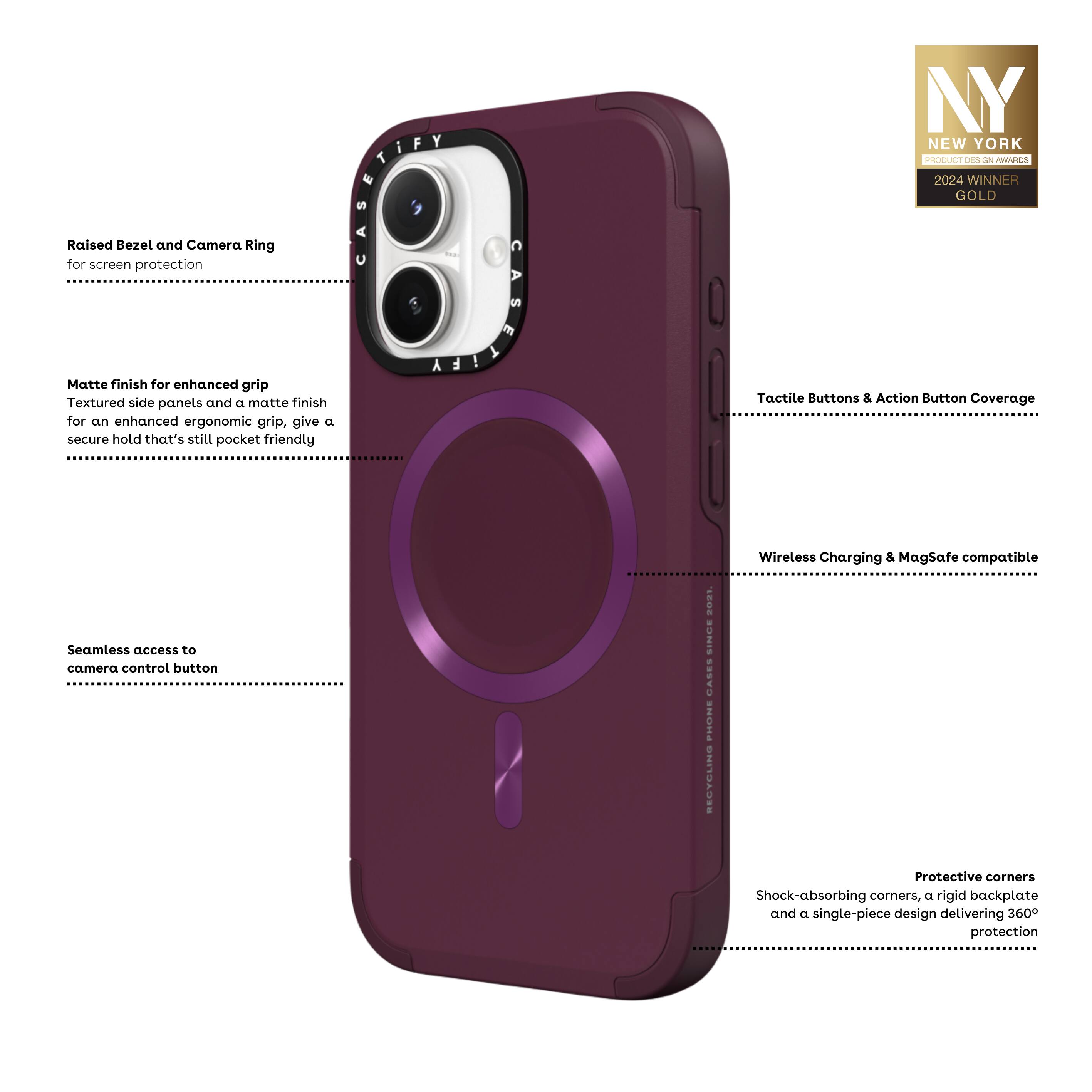- Raised Bezel and Camera Ring for screen protection
- Matte finish for enhanced grip
  - Textured side panels and a matte finish for an enhanced ergonomic grip, give a secure hold that's still pocket friendly
- Tactile Buttons & Action Button Coverage
- Wireless Charging & MagSafe compatible
- Seamless access to camera control button
- Protective corners
  - Shock-absorbing corners, a rigid backplate and a single-piece design delivering 360° protection

NY NEW YORK
PRODUCT DESIGN AWARDS
2024 WINNER GOLD