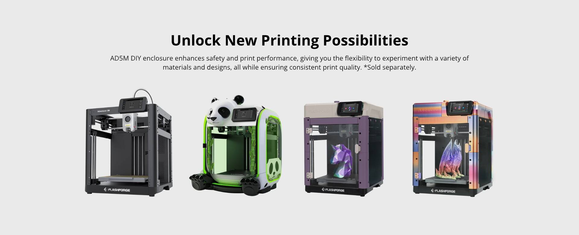 Unlock New Printing Possibilities

AD5M DIY enclosure enhances safety and print performance, giving you the flexibility to experiment with a variety of materials and designs, all while ensuring consistent print quality. *Sold separately.

MaeT - FS FO FLASHFORGE PLASHFORGE FLASHFORGE