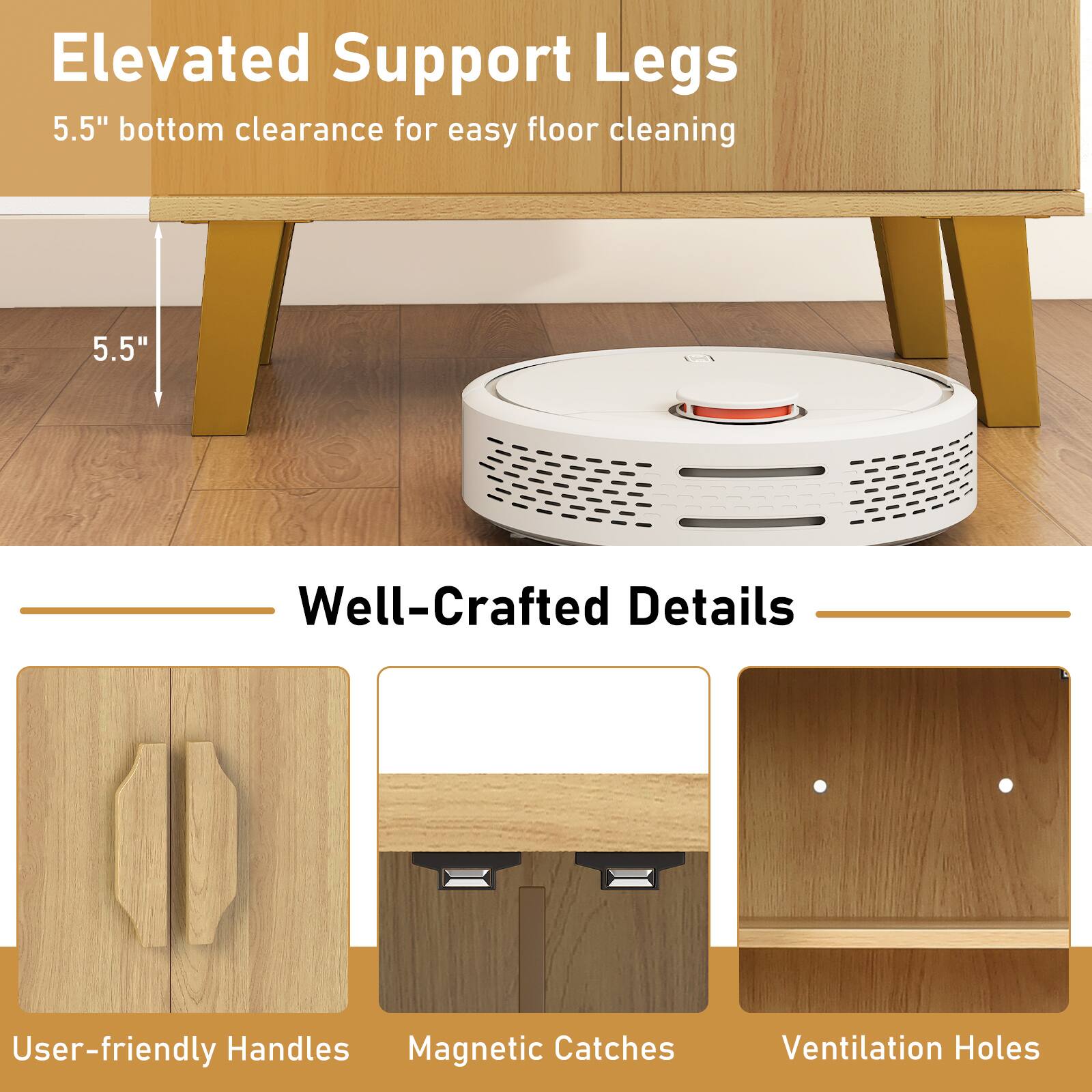 Elevated Support Legs  
5.5" bottom clearance for easy floor cleaning  

Well-Crafted Details  
User-friendly Handles  
Magnetic Catches  
Ventilation Holes