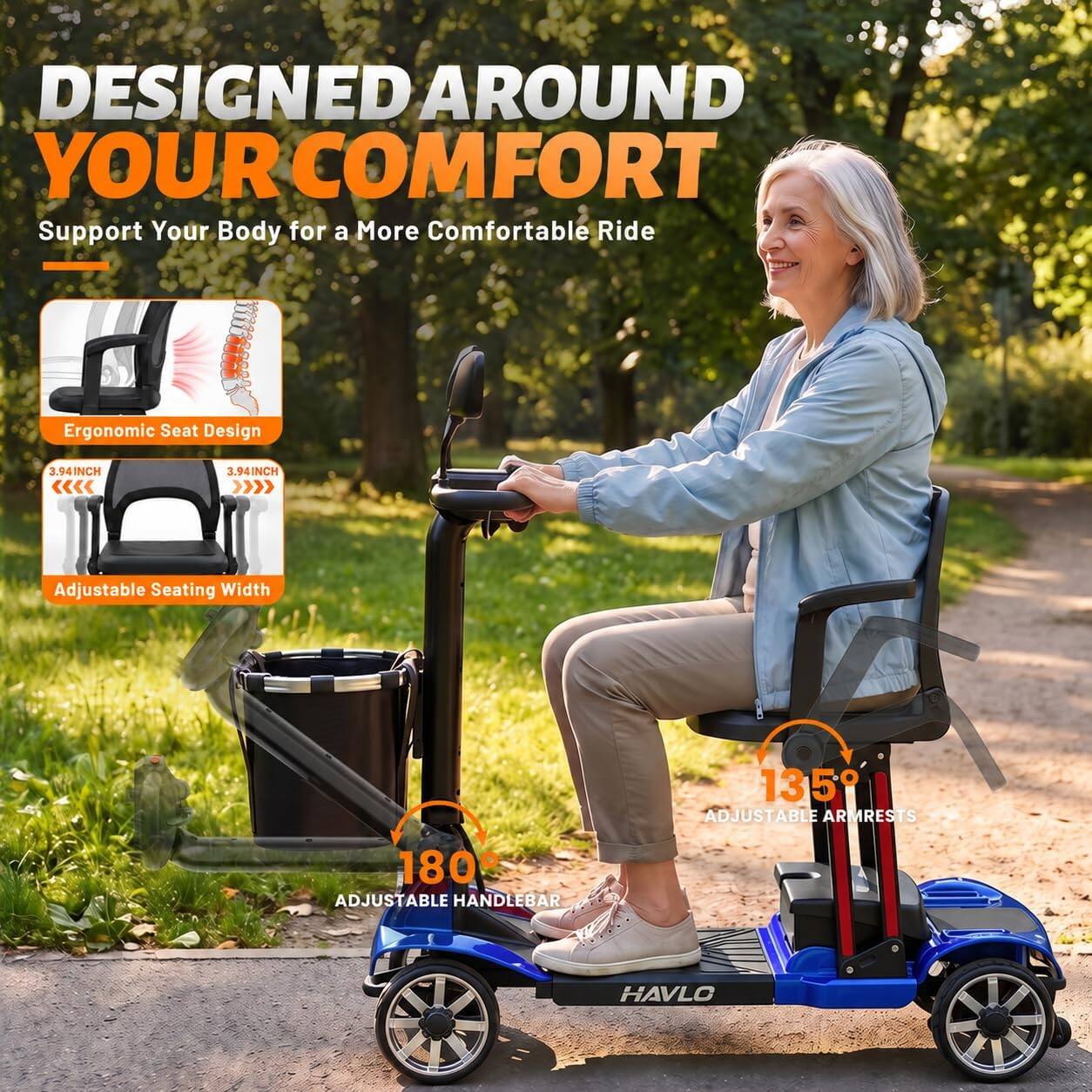 DESIGNED AROUND YOUR COMFORT  
Support Your Body for a More Comfortable Ride

Ergonomic Seat Design  
3.94INCH  
3.94INCH  
Adjustable Seating Width

135° ADJUSTABLE ARMRESTS  
180° ADJUSTABLE HANDLEBAR

HAVLO