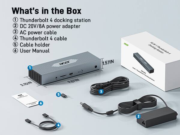 What's in the Box

1. Thunderbolt 4 docking station
2. DC 20V/8A power adapter
3. AC power cable
4. Thunderbolt 4 cable
5. Cable holder
6. User Manual

1. Thunderbolt 4 docking station
2. DC 20V/8A power adapter
3. AC power cable
4. Thunderbolt 4 cable
5. Cable holder
6. User Manual

1.57IN
3.15IN
9.57IN