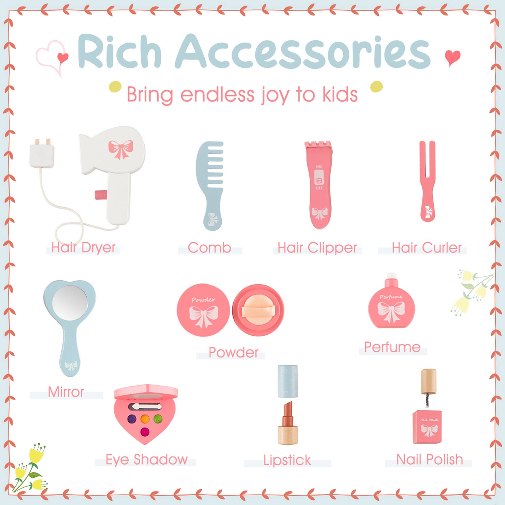 Rich Accessories Bring endless joy to kids

- Hair Dryer
- Comb
- Hair Clipper
- Hair Curler
- Mirror
- Powder
- Perfume
- Eye Shadow
- Lipstick
- Nail Polish