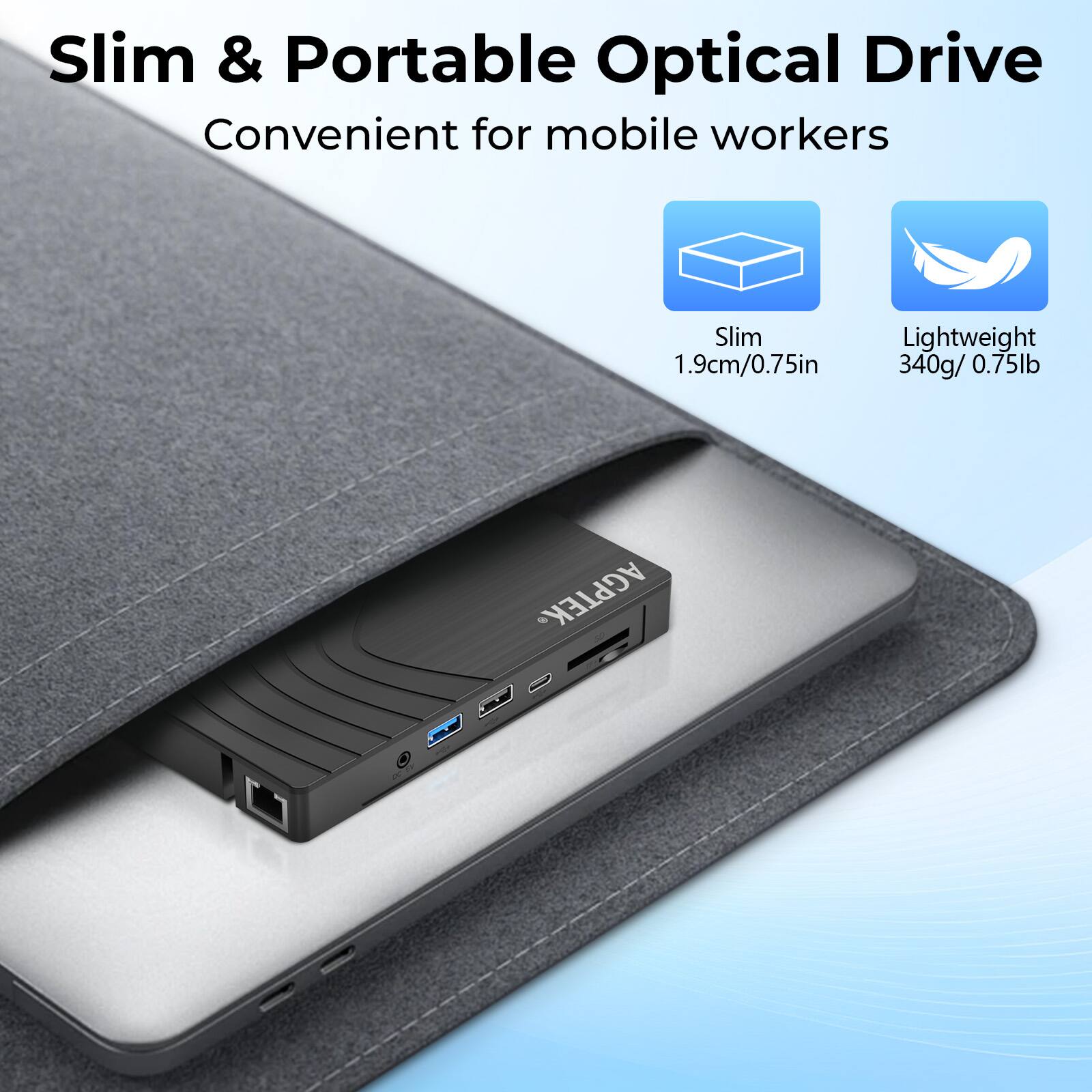 Slim & Portable Optical Drive  
Convenient for mobile workers  

Slim  
1.9cm/0.75in  

Lightweight  
340g/0.75lb  

AGPTEK