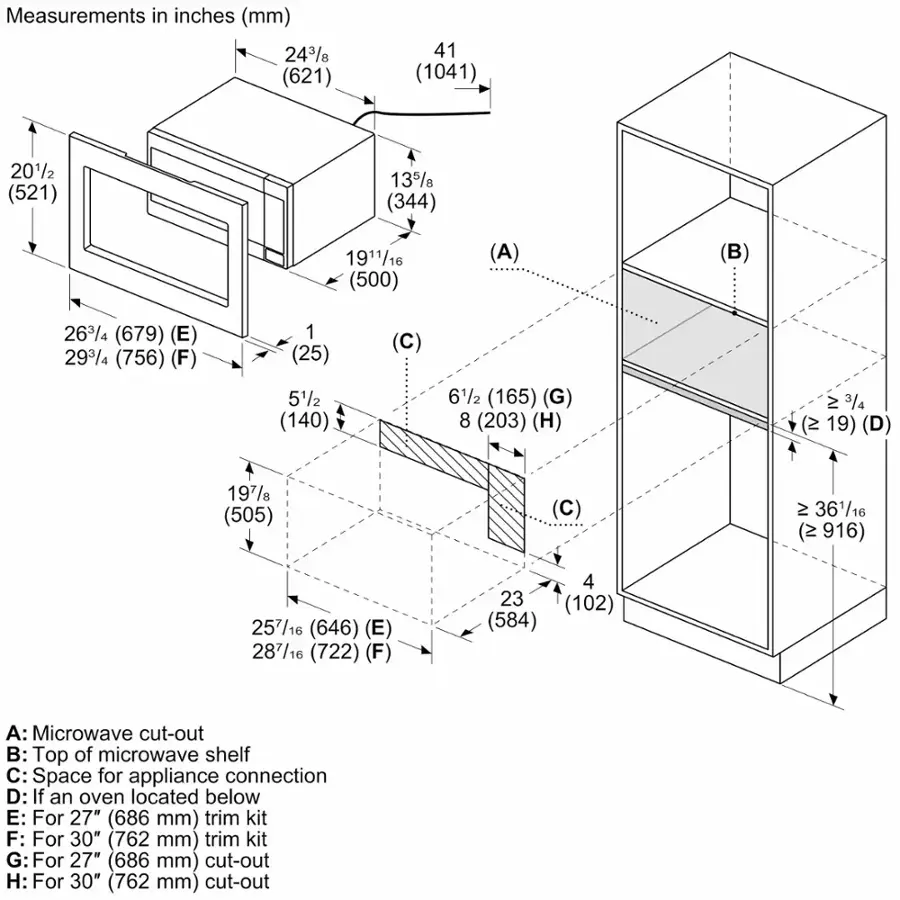 Measurements in inches (mm) 243/8 (621) 41 (1041) 2012 (521) 135 (344) 1911/16 (500) (A) (B) 263/4 (679) (E) 293/4 (756) (F) 1 (25) 51/2 (140) (C) 61/2 (165) (G) 8 (203) (H) 23/4 (2 19) (D) 197/ (505) (C) 2 36116 (2 916) 257/16 (646) (E) 287/16 (722) (F) 4 23 (102) (584) A: Microwave cut-out B: Top of microwave shelf C: Space for appliance connection D: If an oven located below E: For 27" (686 mm) trim kit F: For 30" (762 mm) trim kit G: For 27" (686 mm) cut-out H: For 30" (762 mm) cut-out