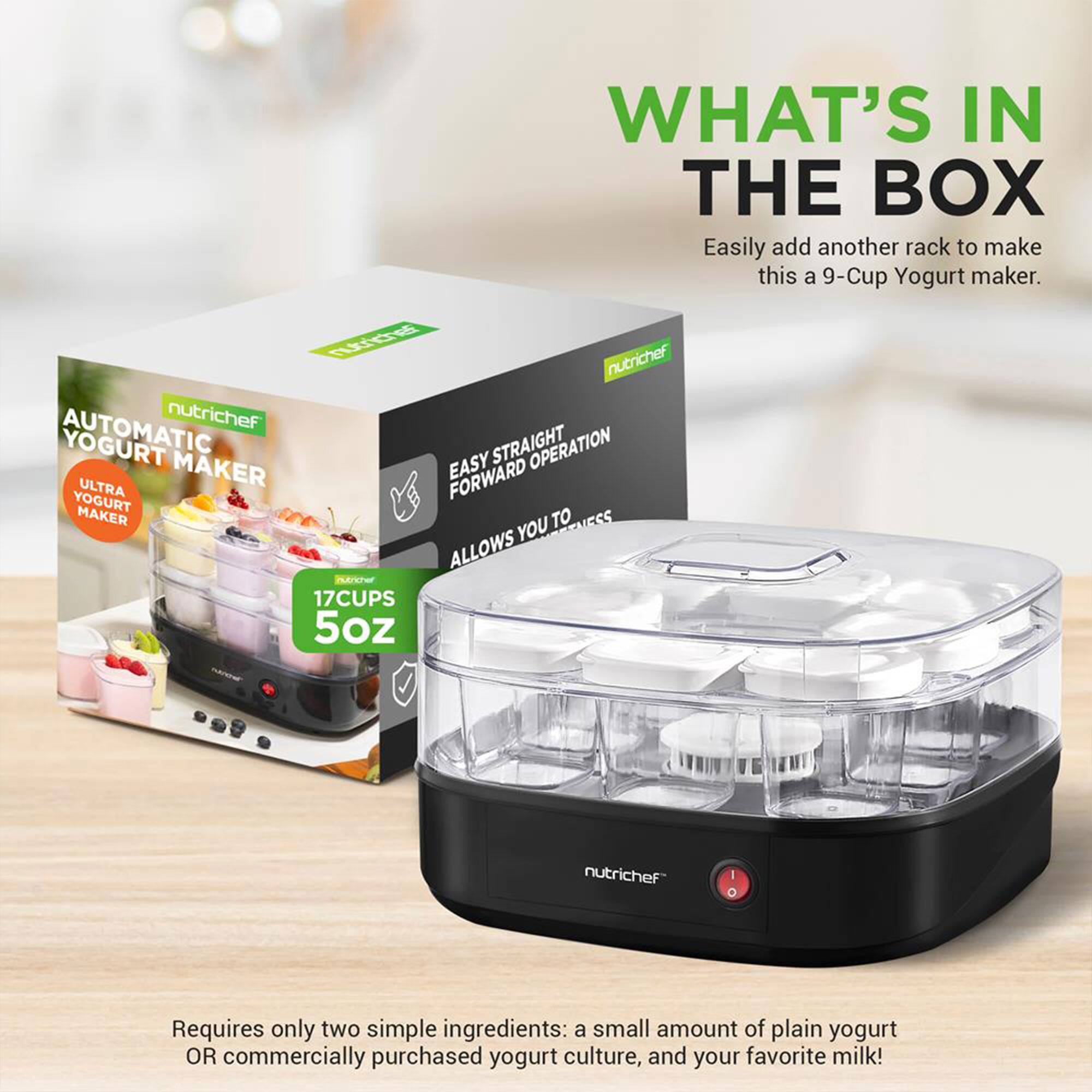 WHAT'S IN THE BOX  
Easily add another rack to make this a 9-Cup Yogurt maker.  

nutrichef AUTOMATIC YOGURT MAKER  
ULTRA YOGURT MAKER  
EASY STRAIGHT FORWARD OPERATION  
17 CUPS 5oz  

Requires only two simple ingredients: a small amount of plain yogurt OR commercially purchased yogurt culture, and your favorite milk!