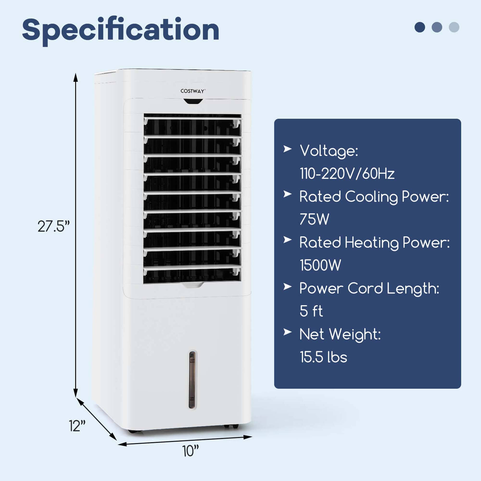 Specification:

* Voltage: 110-220V/60Hz
* Rated Cooling Power: 75W
* Rated Heating Power: 1500W
* Power Cord Length: 5 ft
* Net Weight: 15.5 lbs
* 12" 10"