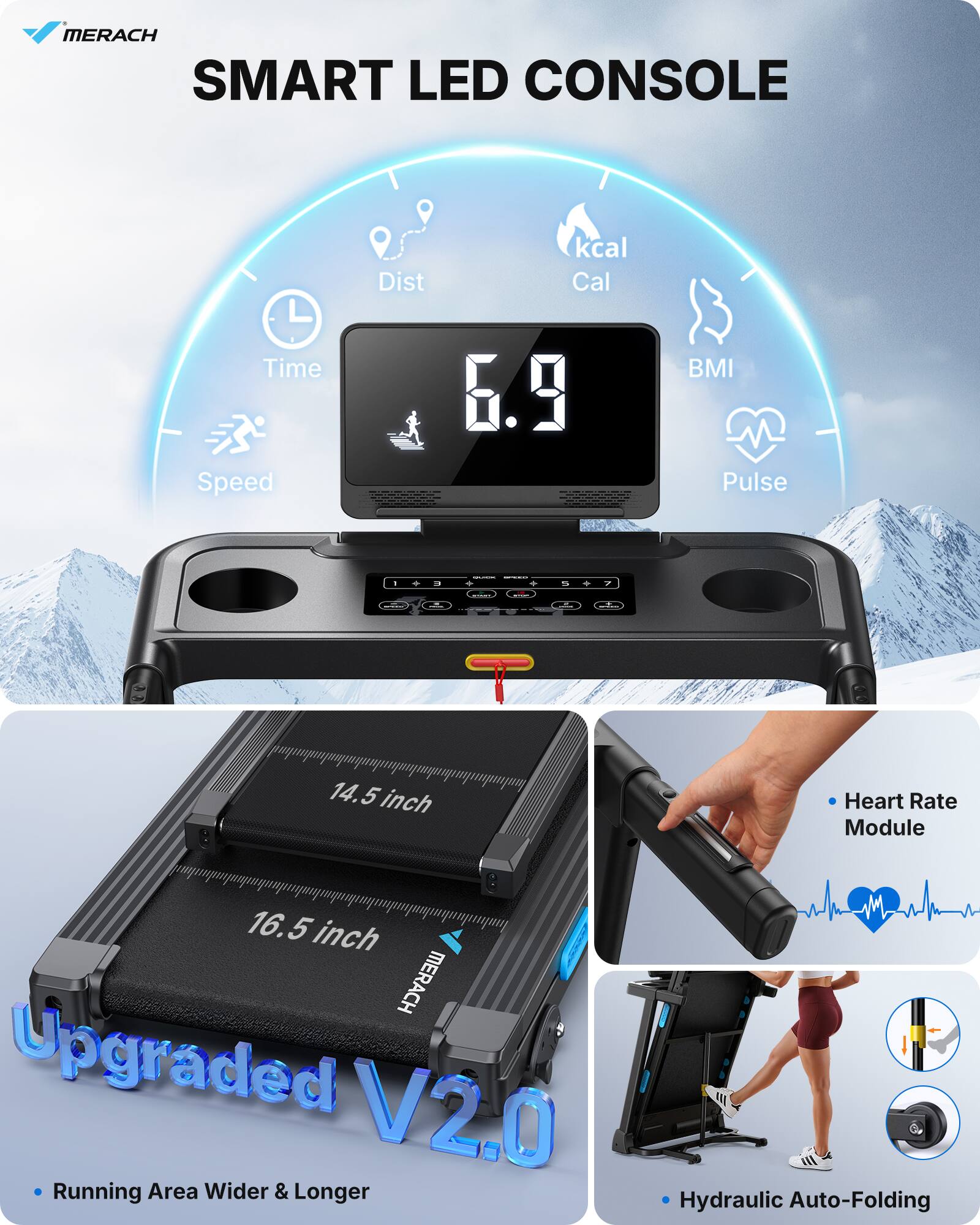 MERACH SMART LED CONSOLE

- Dist
- Time
- Speed
- kcal
- Cal
- BMI
- Pulse

14.5 inch
16.5 inch

Upgraded V2.0
- Running Area Wider & Longer

Heart Rate Module

Hydraulic Auto-Folding