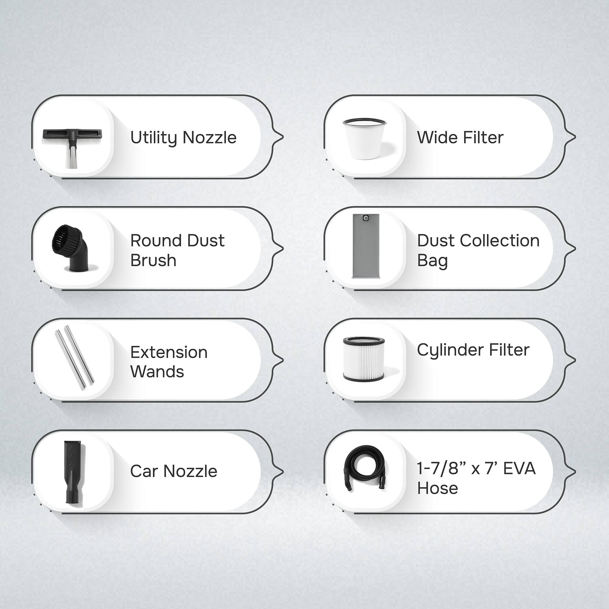 Utility Nozzle  
Wide Filter  
Round Dust Brush  
Dust Collection Bag  
Extension Wands  
Cylinder Filter  
Car Nozzle  
1-7/8" x 7' EVA Hose